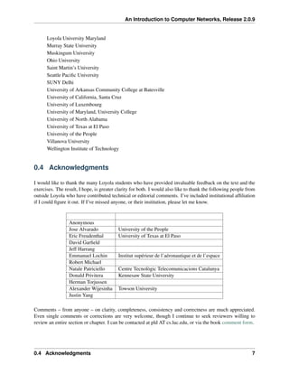 An Introduction to Computer Networks, Release 2.0.9
Loyola University Maryland
Murray State University
Muskingum University
Ohio University
Saint Martin’s University
Seattle Pacific University
SUNY Delhi
University of Arkansas Community College at Batesville
University of California, Santa Cruz
University of Luxembourg
University of Maryland, University College
University of North Alabama
University of Texas at El Paso
University of the People
Villanova University
Wellington Institute of Technology
0.4 Acknowledgments
I would like to thank the many Loyola students who have provided invaluable feedback on the text and the
exercises. The result, I hope, is greater clarity for both. I would also like to thank the following people from
outside Loyola who have contributed technical or editorial comments. I’ve included institutional affiliation
if I could figure it out. If I’ve missed anyone, or their institution, please let me know.
Anonymous
Jose Alvarado University of the People
Eric Freudenthal University of Texas at El Paso
David Garfield
Jeff Harrang
Emmanuel Lochin Institut supérieur de l’aéronautique et de l’espace
Robert Michael
Natale Patriciello Centre Tecnològic Telecomunicacions Catalunya
Donald Privitera Kennesaw State University
Herman Torjussen
Alexander Wijesinha Towson University
Justin Yang
Comments – from anyone – on clarity, completeness, consistency and correctness are much appreciated.
Even single comments or corrections are very welcome, though I continue to seek reviewers willing to
review an entire section or chapter. I can be contacted at pld AT cs.luc.edu, or via the book comment form.
0.4 Acknowledgments 7
 