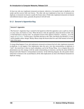 An Introduction to Computer Networks, Release 2.0.9
At least one side must implement retransmit-on-timeout; otherwise a lost packet leads to deadlock as the
sender and the receiver both wait forever. The other side must implement at least one of retransmit-on-
duplicate or retransmit-on-timeout; usually the former alone. If both sides implement retransmit-on-timeout
with different timeout values, generally the protocol will still work.
8.1.2 Sorcerer’s Apprentice Bug
Sorcerer’s Apprentice
The Sorcerer’s Apprentice bug is named for the legend (in which the apprentice casts a spell on a broom
to carry water, one bucket at a time. When the basin is full, the apprentice chops the broom in half, only
to find both halves carrying water. An animated version of this appears in Disney’s _Fantasia_, set to the
music of Paul Dukas. I used to post a YouTube link here to the video, but Disney has blocked it. It may
still be findable online, though. Mickey Mouse chops the broom about five and a half minutes in from the
start of the music.
A strange thing happens if one side implements retransmit-on-timeout but both sides implement retransmit-
on-duplicate, as can happen if the implementer takes the naive view that retransmitting on duplicates is
“safer”; the moral here is that too much redundancy can be the Wrong Thing. Let us imagine that an im-
plementation uses this strategy (with the sender retransmitting on timeouts), and that the initial ACK[3] is
delayed until after Data[3] is retransmitted on timeout. In the following diagram, the only packet retrans-
mitted due to timeout is the second Data[3]; all the other duplications are due to the bilateral retransmit-on-
duplicate strategy.
180 8 Abstract Sliding Windows
 