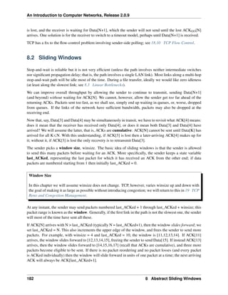 An Introduction to Computer Networks, Release 2.0.9
is lost, and the receiver is waiting for Data[N+1], which the sender will not send until the lost ACKGO[N]
arrives. One solution is for the receiver to switch to a timeout model, perhaps until Data[N+1] is received.
TCP has a fix to the flow-control problem involving sender-side polling; see 18.10 TCP Flow Control.
8.2 Sliding Windows
Stop-and-wait is reliable but it is not very efficient (unless the path involves neither intermediate switches
nor significant propagation delay; that is, the path involves a single LAN link). Most links along a multi-hop
stop-and-wait path will be idle most of the time. During a file transfer, ideally we would like zero idleness
(at least along the slowest link; see 8.3 Linear Bottlenecks).
We can improve overall throughput by allowing the sender to continue to transmit, sending Data[N+1]
(and beyond) without waiting for ACK[N]. We cannot, however, allow the sender get too far ahead of the
returning ACKs. Packets sent too fast, as we shall see, simply end up waiting in queues, or, worse, dropped
from queues. If the links of the network have sufficient bandwidth, packets may also be dropped at the
receiving end.
Now that, say, Data[3] and Data[4] may be simultaneously in transit, we have to revisit what ACK[4] means:
does it mean that the receiver has received only Data[4], or does it mean both Data[3] and Data[4] have
arrived? We will assume the latter, that is, ACKs are cumulative: ACK[N] cannot be sent until Data[K] has
arrived for all KďN. With this understanding, if ACK[3] is lost then a later-arriving ACK[4] makes up for
it; without it, if ACK[3] is lost the only recovery is to retransmit Data[3].
The sender picks a window size, winsize. The basic idea of sliding windows is that the sender is allowed
to send this many packets before waiting for an ACK. More specifically, the sender keeps a state variable
last_ACKed, representing the last packet for which it has received an ACK from the other end; if data
packets are numbered starting from 1 then initially last_ACKed = 0.
Window Size
In this chapter we will assume winsize does not change. TCP, however, varies winsize up and down with
the goal of making it as large as possible without introducing congestion; we will return to this in 19 TCP
Reno and Congestion Management.
At any instant, the sender may send packets numbered last_ACKed + 1 through last_ACKed + winsize; this
packet range is known as the window. Generally, if the first link in the path is not the slowest one, the sender
will most of the time have sent all these.
If ACK[N] arrives with N  last_ACKed (typically N = last_ACKed+1), then the window slides forward; we
set last_ACKed = N. This also increments the upper edge of the window, and frees the sender to send more
packets. For example, with winsize = 4 and last_ACKed = 10, the window is [11,12,13,14]. If ACK[11]
arrives, the window slides forward to [12,13,14,15], freeing the sender to send Data[15]. If instead ACK[13]
arrives, then the window slides forward to [14,15,16,17] (recall that ACKs are cumulative), and three more
packets become eligible to be sent. If there is no packet reordering and no packet losses (and every packet
is ACKed individually) then the window will slide forward in units of one packet at a time; the next arriving
ACK will always be ACK[last_ACKed+1].
182 8 Abstract Sliding Windows
 
