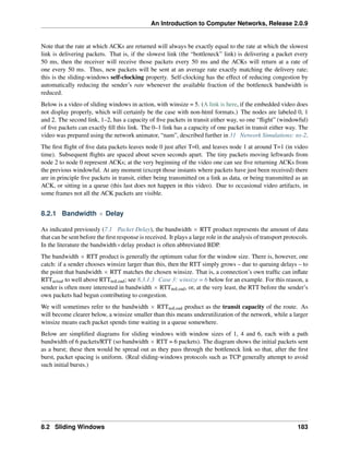 An Introduction to Computer Networks, Release 2.0.9
Note that the rate at which ACKs are returned will always be exactly equal to the rate at which the slowest
link is delivering packets. That is, if the slowest link (the “bottleneck” link) is delivering a packet every
50 ms, then the receiver will receive those packets every 50 ms and the ACKs will return at a rate of
one every 50 ms. Thus, new packets will be sent at an average rate exactly matching the delivery rate;
this is the sliding-windows self-clocking property. Self-clocking has the effect of reducing congestion by
automatically reducing the sender’s rate whenever the available fraction of the bottleneck bandwidth is
reduced.
Below is a video of sliding windows in action, with winsize = 5. (A link is here, if the embedded video does
not display properly, which will certainly be the case with non-html formats.) The nodes are labeled 0, 1
and 2. The second link, 1–2, has a capacity of five packets in transit either way, so one “flight” (windowful)
of five packets can exactly fill this link. The 0–1 link has a capacity of one packet in transit either way. The
video was prepared using the network animator, “nam”, described further in 31 Network Simulations: ns-2.
The first flight of five data packets leaves node 0 just after T=0, and leaves node 1 at around T=1 (in video
time). Subsequent flights are spaced about seven seconds apart. The tiny packets moving leftwards from
node 2 to node 0 represent ACKs; at the very beginning of the video one can see five returning ACKs from
the previous windowful. At any moment (except those instants where packets have just been received) there
are in principle five packets in transit, either being transmitted on a link as data, or being transmitted as an
ACK, or sitting in a queue (this last does not happen in this video). Due to occasional video artifacts, in
some frames not all the ACK packets are visible.
8.2.1 Bandwidth ˆ Delay
As indicated previously (7.1 Packet Delay), the bandwidth ˆ RTT product represents the amount of data
that can be sent before the first response is received. It plays a large role in the analysis of transport protocols.
In the literature the bandwidthˆdelay product is often abbreviated BDP.
The bandwidth ˆ RTT product is generally the optimum value for the window size. There is, however, one
catch: if a sender chooses winsize larger than this, then the RTT simply grows – due to queuing delays – to
the point that bandwidth ˆ RTT matches the chosen winsize. That is, a connection’s own traffic can inflate
RTTactual to well above RTTnoLoad; see 8.3.1.3 Case 3: winsize = 6 below for an example. For this reason, a
sender is often more interested in bandwidth ˆ RTTnoLoad, or, at the very least, the RTT before the sender’s
own packets had begun contributing to congestion.
We will sometimes refer to the bandwidth ˆ RTTnoLoad product as the transit capacity of the route. As
will become clearer below, a winsize smaller than this means underutilization of the network, while a larger
winsize means each packet spends time waiting in a queue somewhere.
Below are simplified diagrams for sliding windows with window sizes of 1, 4 and 6, each with a path
bandwidth of 6 packets/RTT (so bandwidth ˆ RTT = 6 packets). The diagram shows the initial packets sent
as a burst; these then would be spread out as they pass through the bottleneck link so that, after the first
burst, packet spacing is uniform. (Real sliding-windows protocols such as TCP generally attempt to avoid
such initial bursts.)
8.2 Sliding Windows 183
 