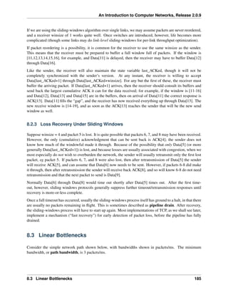 An Introduction to Computer Networks, Release 2.0.9
If we are using the sliding-windows algorithm over single links, we may assume packets are never reordered,
and a receiver winsize of 1 works quite well. Once switches are introduced, however, life becomes more
complicated (though some links may do link-level sliding-windows for per-link throughput optimization).
If packet reordering is a possibility, it is common for the receiver to use the same winsize as the sender.
This means that the receiver must be prepared to buffer a full window full of packets. If the window is
[11,12,13,14,15,16], for example, and Data[11] is delayed, then the receiver may have to buffer Data[12]
through Data[16].
Like the sender, the receiver will also maintain the state variable last_ACKed, though it will not be
completely synchronized with the sender’s version. At any instant, the receiver is willing to accept
Data[last_ACKed+1] through Data[last_ACKed+winsize]. For any but the first of these, the receiver must
buffer the arriving packet. If Data[last_ACKed+1] arrives, then the receiver should consult its buffers and
send back the largest cumulative ACK it can for the data received; for example, if the window is [11-16]
and Data[12], Data[13] and Data[15] are in the buffers, then on arrival of Data[11] the correct response is
ACK[13]. Data[11] fills the “gap”, and the receiver has now received everything up through Data[13]. The
new receive window is [14-19], and as soon as the ACK[13] reaches the sender that will be the new send
window as well.
8.2.3 Loss Recovery Under Sliding Windows
Suppose winsize = 4 and packet 5 is lost. It is quite possible that packets 6, 7, and 8 may have been received.
However, the only (cumulative) acknowledgment that can be sent back is ACK[4]; the sender does not
know how much of the windowful made it through. Because of the possibility that only Data[5] (or more
generally Data[last_ACKed+1]) is lost, and because losses are usually associated with congestion, when we
most especially do not wish to overburden the network, the sender will usually retransmit only the first lost
packet, eg packet 5. If packets 6, 7, and 8 were also lost, then after retransmission of Data[5] the sender
will receive ACK[5], and can assume that Data[6] now needs to be sent. However, if packets 6-8 did make
it through, then after retransmission the sender will receive back ACK[8], and so will know 6-8 do not need
retransmission and that the next packet to send is Data[9].
Normally Data[6] through Data[8] would time out shortly after Data[5] times out. After the first time-
out, however, sliding windows protocols generally suppress further timeout/retransmission responses until
recovery is more-or-less complete.
Once a full timeout has occurred, usually the sliding-windows process itself has ground to a halt, in that there
are usually no packets remaining in flight. This is sometimes described as pipeline drain. After recovery,
the sliding-windows process will have to start up again. Most implementations of TCP, as we shall see later,
implement a mechanism (“fast recovery”) for early detection of packet loss, before the pipeline has fully
drained.
8.3 Linear Bottlenecks
Consider the simple network path shown below, with bandwidths shown in packets/ms. The minimum
bandwidth, or path bandwidth, is 3 packets/ms.
8.3 Linear Bottlenecks 185
 
