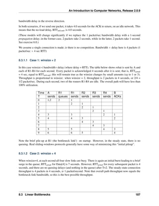 An Introduction to Computer Networks, Release 2.0.9
bandwidth delay in the reverse direction.
In both scenarios, if we send one packet, it takes 4.0 seconds for the ACK to return, on an idle network. This
means that the no-load delay, RTTnoLoad, is 4.0 seconds.
(These models will change significantly if we replace the 1 packet/sec bandwidth delay with a 1-second
propagation delay; in the former case, 2 packets take 2 seconds, while in the latter, 2 packets take 1 second.
See exercise 6.0.)
We assume a single connection is made; ie there is no competition. Bandwidth ˆ delay here is 4 packets (1
packet/sec ˆ 4 sec RTT)
8.3.1.1 Case 1: winsize = 2
In this case winsize  bandwidthˆdelay (where delay = RTT). The table below shows what is sent by A and
each of R1-R4 for each second. Every packet is acknowledged 4 seconds after it is sent; that is, RTTactual
= 4 sec, equal to RTTnoLoad; this will remain true as the winsize changes by small amounts (eg to 1 or 3).
Throughput is proportional to winsize: when winsize = 2, throughput is 2 packets in 4 seconds, or 2/4 =
1/2 packet/sec. During each second, two of the routers R1-R4 are idle. The overall path will have less than
100% utilization.
Time A R1 R1 R2 R3 R4 B
T sends queues sends sends sends sends ACKs
0 1,2 2 1
1 2 1
2 2 1
3 2 1
4 3 3 2 1
5 4 4 3 2
6 4 3
7 4 3
8 5 5 4 3
9 6 6 5 4
Note the brief pile-up at R1 (the bottleneck link!) on startup. However, in the steady state, there is no
queuing. Real sliding-windows protocols generally have some way of minimizing this “initial pileup”.
8.3.1.2 Case 2: winsize = 4
When winsize=4, at each second all four slow links are busy. There is again an initial burst leading to a brief
surge in the queue; RTTactual for Data[4] is 7 seconds. However, RTTactual for every subsequent packet is 4
seconds, and there are no queuing delays (and nothing in the queue) after T=2. The steady-state connection
throughput is 4 packets in 4 seconds, ie 1 packet/second. Note that overall path throughput now equals the
bottleneck-link bandwidth, so this is the best possible throughput.
8.3 Linear Bottlenecks 187
 