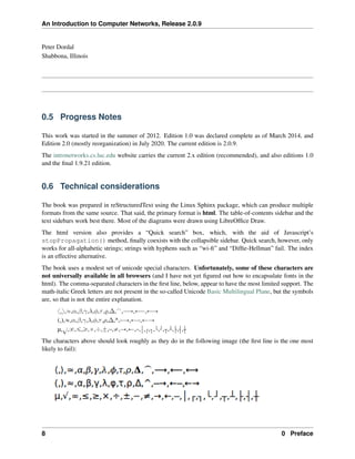 An Introduction to Computer Networks, Release 2.0.9
Peter Dordal
Shabbona, Illinois
0.5 Progress Notes
This work was started in the summer of 2012. Edition 1.0 was declared complete as of March 2014, and
Edition 2.0 (mostly reorganization) in July 2020. The current edition is 2.0.9.
The intronetworks.cs.luc.edu website carries the current 2.x edition (recommended), and also editions 1.0
and the final 1.9.21 edition.
0.6 Technical considerations
The book was prepared in reStructuredText using the Linux Sphinx package, which can produce multiple
formats from the same source. That said, the primary format is html. The table-of-contents sidebar and the
text sidebars work best there. Most of the diagrams were drawn using LibreOffice Draw.
The html version also provides a “Quick search” box, which, with the aid of Javascript’s
stopPropagation() method, finally coexists with the collapsible sidebar. Quick search, however, only
works for all-alphabetic strings; strings with hyphens such as “wi-fi” and “Diffie-Hellman” fail. The index
is an effective alternative.
The book uses a modest set of unicode special characters. Unfortunately, some of these characters are
not universally available in all browsers (and I have not yet figured out how to encapsulate fonts in the
html). The comma-separated characters in the first line, below, appear to have the most limited support. The
math-italic Greek letters are not present in the so-called Unicode Basic Multilingual Plane, but the symbols
are, so that is not the entire explanation.
x,y,»,𝛼,𝛽,𝛾,𝜆,𝜑,𝜏,𝜚,∆,",ÝÑ,ÐÝ,ÐÑ
(,),«,𝛼,𝛽,𝛾,𝜆,𝜑,𝜏,𝜌,∆,^, Ñ,Ð ,ÐÑ
µ,
?
,8,ď,ě,ˆ,˜,˘,–,‰,Ñ,Ð, , , , , , , , , , ,
The characters above should look roughly as they do in the following image (the first line is the one most
likely to fail):
8 0 Preface
 