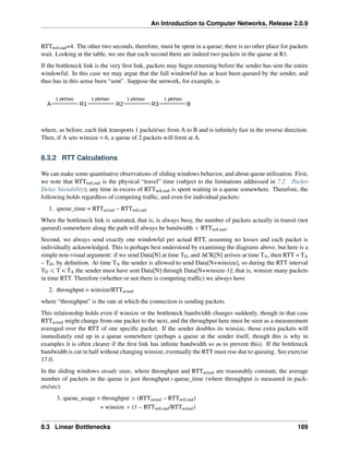 An Introduction to Computer Networks, Release 2.0.9
RTTnoLoad=4. The other two seconds, therefore, must be spent in a queue; there is no other place for packets
wait. Looking at the table, we see that each second there are indeed two packets in the queue at R1.
If the bottleneck link is the very first link, packets may begin returning before the sender has sent the entire
windowful. In this case we may argue that the full windowful has at least been queued by the sender, and
thus has in this sense been “sent”. Suppose the network, for example, is
A R1
1 pkt/sec
R2 R3 B
1 pkt/sec 1 pkt/sec 1 pkt/sec
where, as before, each link transports 1 packet/sec from A to B and is infinitely fast in the reverse direction.
Then, if A sets winsize = 6, a queue of 2 packets will form at A.
8.3.2 RTT Calculations
We can make some quantitative observations of sliding windows behavior, and about queue utilization. First,
we note that RTTnoLoad is the physical “travel” time (subject to the limitations addressed in 7.2 Packet
Delay Variability); any time in excess of RTTnoLoad is spent waiting in a queue somewhere. Therefore, the
following holds regardless of competing traffic, and even for individual packets:
1. queue_time = RTTactual – RTTnoLoad
When the bottleneck link is saturated, that is, is always busy, the number of packets actually in transit (not
queued) somewhere along the path will always be bandwidth ˆ RTTnoLoad.
Second, we always send exactly one windowful per actual RTT, assuming no losses and each packet is
individually acknowledged. This is perhaps best understood by examining the diagrams above, but here is a
simple non-visual argument: if we send Data[N] at time TD, and ACK[N] arrives at time TA, then RTT = TA
– TD, by definition. At time TA the sender is allowed to send Data[N+winsize], so during the RTT interval
TD ď T  TA the sender must have sent Data[N] through Data[N+winsize-1]; that is, winsize many packets
in time RTT. Therefore (whether or not there is competing traffic) we always have
2. throughput = winsize/RTTactual
where “throughput” is the rate at which the connection is sending packets.
This relationship holds even if winsize or the bottleneck bandwidth changes suddenly, though in that case
RTTactual might change from one packet to the next, and the throughput here must be seen as a measurement
averaged over the RTT of one specific packet. If the sender doubles its winsize, those extra packets will
immediately end up in a queue somewhere (perhaps a queue at the sender itself, though this is why in
examples it is often clearer if the first link has infinite bandwidth so as to prevent this). If the bottleneck
bandwidth is cut in half without changing winsize, eventually the RTT must rise due to queuing. See exercise
17.0.
In the sliding windows steady state, where throughput and RTTactual are reasonably constant, the average
number of packets in the queue is just throughputˆqueue_time (where throughput is measured in pack-
ets/sec):
3. queue_usage = throughput ˆ (RTTactual – RTTnoLoad)
= winsize ˆ (1 – RTTnoLoad/RTTactual)
8.3 Linear Bottlenecks 189
 
