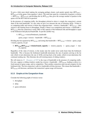 An Introduction to Computer Networks, Release 2.0.9
To give a little more detail making the averaging perhaps clearer, each packet spends time (RTTactual –
RTTnoLoad) in the queue, from equation 1 above. The total time spent by a windowful of packets is winsize
ˆ (RTTactual – RTTnoLoad), and dividing this by RTTactual thus gives the average number of packets in the
queue over the RTT interval in question.
In the presence of competing traffic, the throughput referred to above is simply the connection’s current
share of the total bandwidth. It is the value we get if we measure the rate of returning ACKs. If there is
no competing traffic and winsize is below the congestion knee – winsize  bandwidth ˆ RTTnoLoad – then
winsize is the limiting factor in throughput. Finally, if there is no competition and winsize ě bandwidth ˆ
RTTnoLoad then the connection is using 100% of the capacity of the bottleneck link and throughput is equal
to the bottleneck-link physical bandwidth. To put this another way,
4. RTTactual = winsize/bottleneck_bandwidth
queue_usage = winsize – bandwidth ˆ RTTnoLoad
Dividing the first equation by RTTnoLoad, and noting that bandwidth ˆ RTTnoLoad = winsize - queue_usage
= transit_capacity, we get
5. RTTactual/RTTnoLoad = winsize/transit_capacity = (transit_capacity + queue_usage) / tran-
sit_capacity
Regardless of the value of winsize, in the steady state the sender never sends faster than the bottleneck
bandwidth. This is because the bottleneck bandwidth determines the rate of packets arriving at the far
end, which in turn determines the rate of ACKs arriving back at the sender, which in turn determines the
continued sending rate. This illustrates the self-clocking nature of sliding windows.
We will return in 20 Dynamics of TCP to the issue of bandwidth in the presence of competing traffic.
For now, suppose a sliding-windows sender has winsize  bandwidth ˆ RTTnoLoad, leading as above to a
fixed amount of queue usage, and no competition. Then another connection starts up and competes for the
bottleneck link. The first connection’s effective bandwidth will thus decrease. This means that bandwidth ˆ
RTTnoLoad will decrease, and hence the connection’s queue usage will increase.
8.3.3 Graphs at the Congestion Knee
Consider the following graphs of winsize versus
1. throughput
2. delay
3. queue utilization
190 8 Abstract Sliding Windows
 