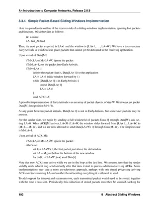 An Introduction to Computer Networks, Release 2.0.9
8.3.4 Simple Packet-Based Sliding-Windows Implementation
Here is a pseudocode outline of the receiver side of a sliding-windows implementation, ignoring lost packets
and timeouts. We abbreviate as follows:
W: winsize
LA: last_ACKed
Thus, the next packet expected is LA+1 and the window is [LA+1, ..., LA+W]. We have a data structure
EarlyArrivals in which we can place packets that cannot yet be delivered to the receiving application.
Upon arrival of Data[M]:
if MďLA or MLA+W, ignore the packet
if MLA+1, put the packet into EarlyArrivals.
if M==LA+1:
deliver the packet (that is, Data[LA+1]) to the application
LA = LA+1 (slide window forward by 1)
while (Data[LA+1] is in EarlyArrivals) {
output Data[LA+1]
LA = LA+1
}
send ACK[LA]
A possible implementation of EarlyArrivals is as an array of packet objects, of size W. We always put packet
Data[M] into position M % W.
At any point between packet arrivals, Data[LA+1] is not in EarlyArrivals, but some later packets may be
present.
For the sender side, we begin by sending a full windowful of packets Data[1] through Data[W], and set-
ting LA=0. When ACK[M] arrives, LAMďLA+W, the window slides forward from [LA+1...LA+W] to
[M+1...M+W], and we are now allowed to send Data[LA+W+1] through Data[M+W]. The simplest case
is M=LA+1.
Upon arrival of ACK[M]:
if MďLA or MLA+W, ignore the packet
otherwise:
set K = LA+W+1, the first packet just above the old window
set LA = M, just below the bottom of the new window
for (i=K; iďLA+W; i++) send Data[i]
Note that new ACKs may arrive while we are in the loop at the last line. We assume here that the sender
stolidly sends what it may send and only after that does it start to process additional arriving ACKs. Some
implementations may take a more asynchronous approach, perhaps with one thread processing arriving
ACKs and incrementing LA and another thread sending everything it is allowed to send.
To add support for timeout and retransmission, each transmitted packet would need to be stored, together
with the time it was sent. Periodically this collection of stored packets must then be scanned, looking for
192 8 Abstract Sliding Windows
 