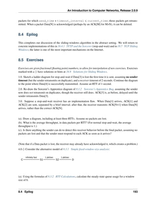An Introduction to Computer Networks, Release 2.0.9
packets for which send_time + timeout_interval ď current_time; those packets get retrans-
mitted. When a packet Data[N] is acknowledged (perhaps by an ACK[M] for MN), it can be deleted.
8.4 Epilog
This completes our discussion of the sliding-windows algorithm in the abstract setting. We will return to
concrete implementations of this in 16.4.1 TFTP and the Sorcerer (stop-and-wait) and in 18.7 TCP Sliding
Windows; the latter is one of the most important mechanisms on the Internet.
8.5 Exercises
Exercises are given fractional (floating point) numbers, to allow for interpolation of new exercises. Exercises
marked with a ♢ have solutions or hints at 34.8 Solutions for Sliding Windows.
1.0. Sketch a ladder diagram for stop-and-wait if Data[3] is lost the first time it is sent, assuming no sender
timeout (but the sender retransmits on duplicate), and a receiver timeout of 2 seconds. Continue the diagram
to the point where Data[4] is successfully transmitted. Assume an RTT of 1 second.
2.0. Re-draw the Sorcerer’s Apprentice diagram of 8.1.2 Sorcerer’s Apprentice Bug, assuming the sender
now does not retransmit on duplicates, though the receiver still does. ACK[3] is, as before, delayed until the
sender retransmits Data[3].
3.0. Suppose a stop-and-wait receiver has an implementation flaw. When Data[1] arrives, ACK[1] and
ACK[2] are sent, separated by a brief interval; after that, the receiver transmits ACK[N+1] when Data[N]
arrives, rather than the correct ACK[N].
(a). Draw a diagram, including at least three RTTs. Assume no packets are lost.
(b). What is the average throughput, in data packets per RTT? (For normal stop-and-wait, the average
throughput is 1.)
(c). Is there anything the sender can do to detect this receiver behavior before the final packet, assuming no
packets are lost and that the sender must respond to each ACK as soon as it arrives?
(Note that if a Data packet is lost, the receiver may already have acknowledged it, which creates a problem.)
4.0.♢ Consider the alternative model of 8.3.1 Simple fixed-window-size analysis:
C S1
infinitely fast
S2
1 pkt/sec
D
1 pkt/sec
(a). Using the formulas of 8.3.2 RTT Calculations, calculate the steady-state queue usage for a window
size of 6.
8.4 Epilog 193
 
