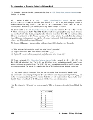 An Introduction to Computer Networks, Release 2.0.9
(b). Again for a window size of 6, create a table like those in 8.3.1 Simple fixed-window-size analysis up
through T=8 seconds.
5.0. Create a table as in 8.3.1 Simple fixed-window-size analysis for the original
A R1 R2 R3 R4 B network with winsize = 8. As in the text examples, assume 1
packet/sec bandwidth delay for the R1ÝÑR2, R2ÝÑR3, R3ÝÑR4 and R4ÝÑB links. The A–R1 link and
all reverse links (from B to A) are infinitely fast. Carry out the table for 10 seconds.
6.0. Create a table as in 8.3.1 Simple fixed-window-size analysis for a network A R1 R2 B. The
A–R1 ink is infinitely fast; the R1–R2 and R2–B each have a 1-second propagation delay, in each direction,
and zero bandwidth delay (that is, one packet takes 1.0 sec to travel from R1 to R2; two packets also take
1.0 sec to travel from R1 to R2). Assume winsize=6. Carry out the table for 8 seconds. Note that with zero
bandwidth delay, multiple packets sent together will remain together until the destination; propagation delay
behaves very differently from bandwidth delay!
7.0. Suppose RTTnoLoad = 4 seconds and the bottleneck bandwidth is 1 packet every 2 seconds.
(a). What window size is needed to remain just at the knee of congestion?
(b). Suppose winsize=6. What is the eventual value of RTTactual?
(c). Again with winsize=6, how many packets are in the queue at the steady state?
8.0. Create a table as in 8.3.1 Simple fixed-window-size analysis for a network A R1 R2 R3 B.
The A–R1 link is infinitely fast. The R1–R2 and R3–B links have a bandwidth delay of 1 packet/second
with no additional propagation delay. The R2–R3 link has a bandwidth delay of 1 packet / 2 seconds, and
no propagation delay. The reverse BÝÑA direction (for ACKs) is infinitely fast. Assume winsize = 6.
(a). Carry out the table for 10 seconds. Note that you will need to show the queue for both R1 and R2.
(b). Continue the table at least partially until T=18, in sufficient detail that you can verify that RTTactual for
packet 8 is as calculated in the previous exercise. To do this you will need more than 10 packets, but fewer
than 16; the use of hex labels A, B, C for packets 10, 11, 12 is a convenient notation.
Hint: The column for “R2 sends” (or, more accurately, “R2 is in the process of sending”) should look like
this:
T R2 sends
0
1 1
2 1
3 2
4 2
5 3
6 3
... ...
194 8 Abstract Sliding Windows
 