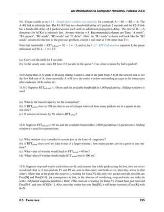 An Introduction to Computer Networks, Release 2.0.9
9.0. Create a table as in 8.3.1 Simple fixed-window-size analysis for a network A R1 R2 B. The
A–R1 link is infinitely fast. The R1–R2 link has a bandwidth delay of 1 packet / 2 seconds and the R2–B link
has a bandwidth delay of 1 packet/second, each with no additional propagation delay. The reverse BÝÑA
direction (for ACKs) is infinitely fast. Assume winsize = 4. Recommended columns are Time, “A sends”,
“R1 queues”, “R1 sends”, “R2 sends” and “B Acks”. Hint: the “R1 sends” column will look like the “R2
sends” column for the hint in the previous problem, except it will start at T=0 rather than T=1.
Note that bandwidth ˆ RTTnoLoad = 1/2 ˆ 3 = 1.5, and so, by 8.3.2 RTT Calculations equation 4, the queue
utilization will be 4 – 1.5 = 2.5.
(a). Carry out the table for 8 seconds.
(b). In the steady state, does R1 have 2.5 packets in the queue? If so, what is meant by half a packet?
10.0 Argue that, if A sends to B using sliding windows, and in the path from A to B the slowest link is not
the first link out of A, then eventually A will have the entire window outstanding (except at the instant just
after each new ACK comes in).
11.0.♢ Suppose RTTnoLoad is 100 ms and the available bandwidth is 1,000 packets/sec. Sliding windows is
used.
(a). What is the transit capacity for the connection?
(b). If RTTactual rises to 130 ms (due to use of a larger winsize), how many packets are in a queue at any
one time?
(c). If winsize increases by 50, what is RTTactual?
12.0. Suppose RTTnoLoad is 50 ms and the available bandwidth is 2,000 packets/sec (2 packets/ms). Sliding
windows is used for transmission.
(a). What window size is needed to remain just at the knee of congestion?
(b). If RTTactual rises to 60 ms (due to use of a larger winsize), how many packets are in a queue at any one
time?
(c). What value of winsize would lead to RTTactual = 60 ms?
(d). What value of winsize would make RTTactual rise to 100 ms?
13.0. Suppose stop-and-wait is used (winsize=1), and assume that while packets may be lost, they are never
reordered (that is, if two packets P1 and P2 are sent in that order, and both arrive, then they arrive in that
order). Show that at the point the receiver is waiting for Data[N], the only two packet arrivals possible are
Data[N] and Data[N-1]. (A consequence is that, in the absence of reordering, stop-and-wait can make do
with 1-bit packet sequence numbers.) Hint: if the receiver is waiting for Data[N], it must have just received
Data[N-1] and sent ACK[N-1]. Also, once the sender has sent Data[N], it will never transmit a Data[K] with
KN.
8.5 Exercises 195
 