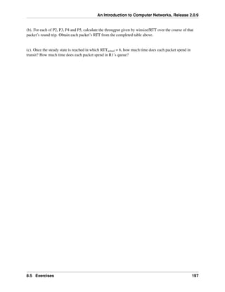 An Introduction to Computer Networks, Release 2.0.9
(b). For each of P2, P3, P4 and P5, calculate the througput given by winsize/RTT over the course of that
packet’s round trip. Obtain each packet’s RTT from the completed table above.
(c). Once the steady state is reached in which RTTactual = 6, how much time does each packet spend in
transit? How much time does each packet spend in R1’s queue?
8.5 Exercises 197
 