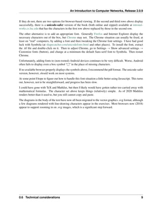 An Introduction to Computer Networks, Release 2.0.9
If they do not, there are two options for browser-based viewing. If the second and third rows above display
successfully, there is a unicode-safer version of the book (both online and zipped) available at intronet-
works.cs.luc.edu that has the characters in the first row above replaced by those in the second row.
The other alternative is to add an appropriate font. Generally Firefox and Internet Explorer display the
necessary characters out of the box, but Chrome may not. The Chrome situation can usually be fixed, at
least on “real” computers, by adding a font and then tweaking the Chrome font settings. I have had good
luck with Symbola (at shapecatcher.com/unicodefonts.html and other places). To install the font, extract
the .ttf file and double-click on it. Then to adjust Chrome, go to Settings Ñ Show advanced settings Ñ
Customize fonts (button), and change at a minimum the default Sans-serif font to Symbola. Then restart
Chrome.
Unfortunately, adding fonts to (non-rooted) Android devices continues to be very difficult. Worse, Android
often fails to display even a box symbol “l” in the place of missing characters.
If no available browser properly displays the symbols above, I recommend the pdf format. The unicode-safer
version, however, should work on most systems.
At some point I hope to figure out how to handle this font situation a little better using Javascript. This turns
out, however, not to be straightforward, and progress has been slow.
I could have gone with TeX and MathJax, but then I likely would have gotten rather too carried away with
mathematical formulas. The character set above keeps things (relatively) simple. As of 2020 MathJax
renders better than it used to, but you still cannot copy and paste.
The diagrams in the body of the text have now all been migrated to the vector-graphics .svg format, although
a few diagrams rendered with line-drawing characters appear in the exercises. Most browsers now (2018)
appear to support zooming in on .svg images, which is a significant step forward.
0.6 Technical considerations 9
 