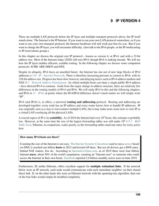 9 IP VERSION 4
There are multiple LAN protocols below the IP layer and multiple transport protocols above, but IP itself
stands alone. The Internet is the IP Internet. If you want to run your own LAN protocol somewhere, or if you
want to run your own transport protocol, the Internet backbone will still work just fine for you. But if you
want to change the IP layer, you will encounter difficulty. (Just talk to the IPv6 people, or the IP-multicasting
or IP-reservations groups.)
In this chapter we discuss the original core IP protocol – known as version 4, or IPv4, and with a 32-bit
address size. Most of the Internet today (2020) still uses IPv4, though IPv6 is making inroads. We will see
how the IP layer enables efficient, scalable routing. In the following chapter we discuss some companion
protocols: ICMP, ARP, DHCP and DNS.
Despite its ubiquity, IPv4 faces an unsettled future: the Internet has run out of new large blocks of IPv4
addresses (1.10 IP - Internet Protocol). There is therefore increasing pressure to convert to IPv6, with its
128-bit address size. Progress has been slow, however, and delaying tactics such as IPv4-address markets and
NAT (9.7 Network Address Translation) – by which multiple hosts can share a single public IPv4 address
– have allowed IPv4 to continue. Aside from the major change in address structure, there are relatively few
differences in the routing models of IPv4 and IPv6. We will study IPv4 in this and the following chapters,
and IPv6 in 11 IPv6; at points where the IPv4/IPv6 difference doesn’t much matter we will simply write
“IP”.
IPv4 (and IPv6) is, in effect, a universal routing and addressing protocol. Routing and addressing are
developed together; every node has an IP address and every router knows how to handle IP addresses. IP
was originally seen as a way to interconnect multiple LANs, but it may make more sense now to view IP as
a virtual LAN overlaying all the physical LANs.
A crucial aspect of IP is its scalability. As of 2019 the Internet had over 109 hosts; this estimate is probably
low. However, at the same time the size of the largest forwarding tables was still under 106 (15.5 BGP
Table Size). Ethernet, in comparison, scales poorly, as the forwarding tables need one entry for every active
host.
How many IPv4 hosts are there?
Counting the size of the Internet is not easy. The Internet Systems Consortium used to run a survey based
on DNS; it reached one billion hosts in 2012 and leveled off there. But not all devices get a DNS entry;
behind NAT routers, few do. According to InternetLiveStats.com, as of 2019 there were four billion
Internet users, about 50% of the world’s population, counting an “Internet user” as someone who could
access the Internet in their own home. Facebook reported 2.4 billion monthly active users in June 2019.
Furthermore, IP, unlike Ethernet, offers excellent support for multiple redundant links. If the network
below were an IP network, each node would communicate with each immediate neighbor via their shared
direct link. If, on the other hand, this were an Ethernet network with the spanning-tree algorithm, then one
of the four links would simply be disabled completely.
199
 