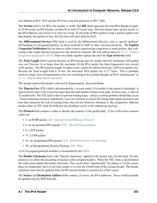 An Introduction to Computer Networks, Release 2.0.9
was defined in RFC 2474 and the ECN bits were first proposed in RFC 2481.
The Version field is, for IPv4, the number 4: 0100. The IHL field represents the total IPv4 Header Length,
in 32-bit words; an IPv4 header can thus be at most 15 words long. The base header takes up five words, so
the IPv4 Options can consist of at most ten words. If one looks at IPv4 packets using a packet-capture tool
that displays the packets in hex, the first byte will most often be 0x45.
The Differentiated Services (DS) field is used by the Differentiated Services suite to specify preferen-
tial handling for designated packets, eg those involved in VoIP or other real-time protocols. The Explicit
Congestion Notification bits are there to allow routers experiencing congestion to mark packets, thus indi-
cating to the sender that the transmission rate should be reduced. We will address these in 21.5.3 Explicit
Congestion Notification (ECN). These two fields together replace the old 8-bit Type of Service field.
The Total Length field is present because an IPv4 packet may be smaller than the minimum LAN packet
size (see Exercise 1) or larger than the maximum (if the IPv4 packet has been fragmented over several
LAN packets. The IPv4 packet length, in other words, cannot be inferred from the LAN-level packet size.
Because the Total Length field is 16 bits, the maximum IPv4 packet size is 216 bytes. This is probably
much too large, even if fragmentation were not something to be avoided (though see IPv6 “jumbograms” in
11.5.1 Hop-by-Hop Options Header).
The second word of the header is devoted to fragmentation, discussed below.
The Time-to-Live (TTL) field is decremented by 1 at each router; if it reaches 0, the packet is discarded. A
typical initial value is 64; it must be larger than the total number of hops in the path. In most cases, a value of
32 would work. The TTL field is there to prevent routing loops – always a serious problem should they occur
– from consuming resources indefinitely. Later we will look at various IP routing-table update protocols and
how they minimize the risk of routing loops; they do not, however, eliminate it. By comparison, Ethernet
headers have no TTL field, but Ethernet also disallows cycles in the underlying topology.
The Protocol field contains a value to identify the contents of the packet body. A few of the more common
values are
• 1: an ICMP packet, 10.4 Internet Control Message Protocol
• 4: an encapsulated IPv4 packet, 9.9.1 IP-in-IP Encapsulation
• 6: a TCP packet
• 17: a UDP packet
• 41: an encapsulated IPv6 packet, 12.6 IPv6 Connectivity via Tunneling
• 50: an Encapsulating Security Payload, 29.6 IPsec
A list of assigned protocol numbers is maintained by the IANA.
The Header Checksum field is the “Internet checksum” applied to the header only, not the body. Its only
purpose is to allow the discarding of packets with corrupted headers. When the TTL value is decremented
the router must update the header checksum. This can be done “algebraically” by adding a 1 in the correct
place to compensate, but it is not hard simply to re-sum the 8 halfwords of the average header. The header
checksum must also be updated when an IPv4 packet header is rewritten by a NAT router.
The Source and Destination Address fields contain, of course, the IPv4 addresses. These would normally
be updated only by NAT firewalls.
9.1 The IPv4 Header 201
 