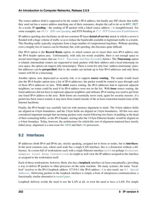 An Introduction to Computer Networks, Release 2.0.9
The source-address field is supposed to be the sender’s IPv4 address, but hardly any ISP checks that traffic
they send out has a source address matching one of their customers, despite the call to do so in RFC 2827.
As a result, IP spoofing – the sending of IP packets with a faked source address – is straightforward. For
some examples, see 18.3.1 ISNs and spoofing, and SYN flooding at 17.3 TCP Connection Establishment.
IP-address spoofing also facilitates an all-too-common IP-layer denial-of-service attack in which a server is
flooded with a huge volume of traffic so as to reduce the bandwidth available to legitimate traffic to a trickle.
This flooding traffic typically originates from a large number of compromised machines. Without spoofing,
even a lengthy list of sources can be blocked, but, with spoofing, this becomes quite difficult.
One IPv4 option is the Record Route option, in which routers are to insert their own IPv4 address into
the IPv4 header option area. Unfortunately, with only ten words available, there is not enough space to
record most longer routes (but see 10.4.1 Traceroute and Time Exceeded, below). The Timestamp option
is related; intermediate routers are requested to mark packets with their address and a local timestamp (to
save space, the option can request only timestamps). There is room for only four xaddress,timestampy pairs,
but addresses can be prespecified; that is, the sender can include up to four IPv4 addresses and only those
routers will fill in a timestamp.
Another option, now deprecated as security risk, is to support source routing. The sender would insert
into the IPv4 header option area a list of IPv4 addresses; the packet would be routed to pass through each
of those IPv4 addresses in turn. With strict source routing, the IPv4 addresses had to represent adjacent
neighbors; no router could be used if its IPv4 address were not on the list. With loose source routing, the
listed addresses did not have to represent adjacent neighbors and ordinary IPv4 routing was used to get from
one listed IPv4 address to the next. Both forms are essentially never used, again for security reasons: if a
packet has been source-routed, it may have been routed outside of the at-least-somewhat trusted zone of the
Internet backbone.
Finally, the IPv4 header was carefully laid out with memory alignment in mind. The 4-byte address fields
are aligned on 4-byte boundaries, and the 2-byte fields are aligned on 2-byte boundaries. All this was once
considered important enough that incoming packets were stored following two bytes of padding at the head
of their containing buffer, so the IPv4 header, starting after the 14-byte Ethernet header, would be aligned on
a 4-byte boundary. Today, however, the architectures for which this sort of alignment mattered have mostly
faded away; alignment is a non-issue for ARM and Intel x86 processors.
9.2 Interfaces
IP addresses (both IPv4 and IPv6) are, strictly speaking, assigned not to hosts or nodes, but to interfaces.
In the most common case, where each node has a single LAN interface, this is a distinction without a dif-
ference. In a room full of workstations each with a single Ethernet interface eth0 (or perhaps Ethernet
adapter Local Area Connection), we might as well view the IP address assigned to the interface
as assigned to the workstation itself.
Each of those workstations, however, likely also has a loopback interface (at least conceptually), providing
a way to deliver IP packets to other processes on the same machine. On many systems, the name “local-
host” resolves to the IPv4 loopback address 127.0.0.1 (the IPv6 address ::1 is also used); see 9.3 Special
Addresses. Delivering packets to the loopback interface is simply a form of interprocess communication; a
functionally similar alternative is named pipes.
Loopback delivery avoids the need to use the LAN at all, or even the need to have a LAN. For simple
202 9 IP version 4
 