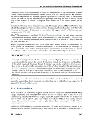 An Introduction to Computer Networks, Release 2.0.9
client/server testing, it is often convenient to have both client and server on the same machine, in which
case the loopback interface is a convenient (and fast) standin for a “real” network interface. On unix-based
machines the loopback interface represents a genuine logical interface, commonly named lo. On Windows
systems the “interface” may not represent an actual operating-system entity, but this is of practical concern
only to those interested in “sniffing” all loopback traffic; packets sent to the loopback address are still
delivered as expected.
Workstations often have special other interfaces as well. Most recent versions of Microsoft Windows have
a Teredo Tunneling pseudo-interface and an Automatic Tunneling pseudo-interface; these are both intended
(when activated) to support IPv6 connectivity when the local ISP supports only IPv4. The Teredo protocol
is documented in RFC 4380.
When VPN connections are created, as in 5.1 Virtual Private Networks, each end of the logical connection
typically terminates at a virtual interface (one of these is labeled tun0 in the diagram of 5.1 Virtual Private
Networks). These virtual interfaces appear, to the systems involved, to be attached to a point-to-point link
that leads to the other end.
When a computer hosts a virtual machine, there is almost always a virtual network to connect the host and
virtual systems. The host will have a virtual interface to connect to the virtual network. The host may act as
a NAT router for the virtual machine, “hiding” that virtual machine behind its own IP address, or it may act
as an Ethernet switch, in which case the virtual machine will need an additional public IP address.
What’s My IP Address?
This simple-seeming question is in fact not very easy to answer, if by “my IP address” one means the IP
address assigned to the interface that connects directly to the Internet. One strategy is to find the address
of the default router, and then iterate through all interfaces (eg with the Java NetworkInterface
class) to find an IP address with a matching network prefix; a Python3 example of this approach appears
in 30.5.1 Multicast Programming. Unfortunately, finding the default router (to identify the primary
interface) is hard to do in an OS-independent way, and even then this approach can fail if the Wi-Fi
and Ethernet interfaces both are assigned IP addresses on the same network, but only one is actually
connected.
Routers always have at least two interfaces on two separate IP networks. Generally this means a separate IP
address for each interface, though some point-to-point interfaces can be used without being assigned any IP
address (9.8 Unnumbered Interfaces).
9.2.1 Multihomed hosts
A non-router host with multiple non-loopback network interfaces is often said to be multihomed. Many
laptops, for example, have both an Ethernet interface and a Wi-Fi interface. Both of these can be used
simultaneously, with different IP addresses assigned to each. On residential networks the two interfaces will
often be on the same IP network (eg the same bridged Wi-Fi/Ethernet LAN); at more security-conscious
sites the Ethernet and Wi-Fi interfaces are often on quite different IP networks (though see 10.2.5 ARP and
multihomed hosts).
Multiple physical interfaces are not actually needed here; it is usually possible to assign multiple IP ad-
dresses to a single interface. Sometimes this is done to allow two IP networks (two distinct prefixes) to
9.2 Interfaces 203
 
