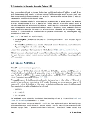 An Introduction to Computer Networks, Release 2.0.9
share a single physical LAN; in this case the interface would be assigned one IP address for each IP net-
work. Other times a single interface is assigned multiple IP addresses on the same IP network; this is often
done so that one physical machine can act as a server (eg a web server) for multiple distinct IP addresses
corresponding to multiple distinct domain names.
Multihoming raises some issues with packets addressed to one interface, A, with IP address AIP, but which
arrive via another interface, B, with IP address BIP. Strictly speaking, such arriving packets should be
discarded unless the host is promoted to functioning as a router. In practice, however, the strict interpretation
often causes problems; a typical user understanding is that the IP address AIP should work to reach the host
even if the physical connection is to interface B. A related issue is whether the host receiving such a packet
addressed to AIP on interface B is allowed to send its reply with source address AIP, even though the reply
must be sent via interface B.
RFC 1122, §3.3.4, defines two alternatives here:
• The Strong End-System model: IP addresses – incoming and outbound – must match the physical
interface.
• The Weak End-System model: A match is not required: interface B can accept packets addressed to
AIP, and send packets with source address AIP.
Linux systems generally use the weak model by default. See also 10.2.5 ARP and multihomed hosts.
While it is important to be at least vaguely aware of the special cases that multihoming presents, we empha-
size again that in most ordinary contexts each end-user workstation has one IP address that corresponds to a
LAN connection.
9.3 Special Addresses
A few IPv4 addresses represent special cases.
While the standard IPv4 loopback address is 127.0.0.1, any IPv4 address beginning with 127 can serve as
a loopback address. Logically they all represent the current host. Most hosts are configured to resolve the
name “localhost” to 127.0.0.1. However, any loopback address – eg 127.255.37.59 – should work, eg with
ping. For an example using 127.0.1.0, see 10.1 DNS.
Private addresses are IPv4 addresses intended only for site internal use, eg either behind a NAT firewall or
intended to have no Internet connectivity at all. If a packet shows up at any non-private router (eg at an ISP
router), with a private IPv4 address as either source or destination address, the packet should be dropped.
Three standard private-address blocks have been defined:
• 10.0.0.0/8
• 172.16.0.0/12
• 192.168.0.0/16
The last block is the one from which addresses are most commonly allocated by DHCP servers (10.3.1 NAT,
DHCP and the Small Office) built into NAT routers.
There are subtle issues with private addresses. First of all, when organizations merge, wholesale private-
address renumbering is usually necessary. Second, suppose Alice uses 10.0.0.0/8 for her home network,
where her laptop is 10.0.0.23. Suppose also that Alice connects via a VPN to work, and her server at work
204 9 IP version 4
 