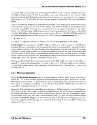 An Introduction to Computer Networks, Release 2.0.9
is also 10.0.0.23. Connection between laptop and server will then fail. It would also fail if the server were
10.0.0.24, as Alice’s laptop will think that should be on the local subnet, and it is not. There are other
potential conflicts as well. Perhaps the main reason these problems are not worse than they are is that most
home networks use 192.168.0.0/16, and most corporate networks use one of the other two private-address
blocks.
There is an additional problem with mobile-phone networks. Most phones get a mobile-network IPv4
address from the carrier, and also a Wi-Fi IPv4 address from whatever Wi-Fi network the phone owner
is currently connected to. If the carrier uses any of the above private-address blocks, there is a fair chance
that, at some Wi-Fi-providing establishment, someone’s carrier-assigned mobile IPv4 address will conflict
with their Wi-Fi address. The addresses may even be the same. Because of this, RFC 6598 has established
the following special address block for mobile-device carriers, known as a shared-address block:
• 100.64.0.0/10
It is exactly like a private-address block, except no one is to use it except mobile-device carriers.
Broadcast addresses are a special form of IPv4 address intended to be used in conjunction with LAN-layer
broadcast. The most common forms are “broadcast to this network”, consisting of all 1-bits, and “broadcast
to network D”, consisting of D’s network-address bits followed by all 1-bits for the host bits. If you try to
send a packet to the broadcast address of a remote network D, the odds are that some router involved will
refuse to forward it, and the odds are even higher that, once the packet arrives at a router actually on network
D, that router will refuse to broadcast it. Even addressing a broadcast to one’s own network will fail if the
underlying LAN does not support LAN-level broadcast (eg ATM).
The highly influential early Unix implementation Berkeley 4.2 BSD used 0-bits for the broadcast bits, in-
stead of 1’s. As a result, to this day host bits cannot be all 1-bits or all 0-bits in order to avoid confusion
with the IPv4 broadcast address. One consequence of this is that a Class C network has 254 usable host
addresses, not 256.
9.3.1 Multicast addresses
Finally, IPv4 multicast addresses remain as the last remnant of the Class A/B/C strategy: multicast ad-
dresses are Class D, with first byte beginning 1110 (meaning that the first byte is, in decimal, 224-239).
Multicasting means delivering to a specified set of addresses, preferably by some mechanism more efficient
than sending to each address individually. A reasonable goal of multicast would be that no more than one
copy of the multicast packet traverses any given link.
Support for IPv4 multicast requires considerable participation by the backbone routers involved. For exam-
ple, if hosts A, B and C each connect to different interfaces of router R1, and A wishes to send a multicast
packet to B and C, then it is up to R1 to receive the packet, figure out that B and C are the intended recipients,
and forward the packet twice, once for B’s interface and once for C’s. R1 must also keep track of what hosts
have joined the multicast group and what hosts have left. Due to this degree of router participation, back-
bone router support for multicasting has not been entirely forthcoming. A discussion of IPv4 multicasting
appears in 25 Quality of Service.
9.3 Special Addresses 205
 