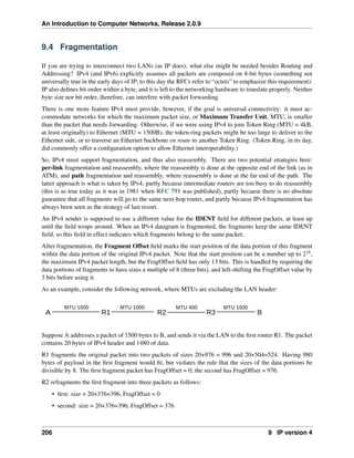 An Introduction to Computer Networks, Release 2.0.9
9.4 Fragmentation
If you are trying to interconnect two LANs (as IP does), what else might be needed besides Routing and
Addressing? IPv4 (and IPv6) explicitly assumes all packets are composed on 8-bit bytes (something not
universally true in the early days of IP; to this day the RFCs refer to “octets” to emphasize this requirement).
IP also defines bit-order within a byte, and it is left to the networking hardware to translate properly. Neither
byte size nor bit order, therefore, can interfere with packet forwarding.
There is one more feature IPv4 must provide, however, if the goal is universal connectivity: it must ac-
commodate networks for which the maximum packet size, or Maximum Transfer Unit, MTU, is smaller
than the packet that needs forwarding. Otherwise, if we were using IPv4 to join Token Ring (MTU = 4kB,
at least originally) to Ethernet (MTU = 1500B), the token-ring packets might be too large to deliver to the
Ethernet side, or to traverse an Ethernet backbone en route to another Token Ring. (Token Ring, in its day,
did commonly offer a configuration option to allow Ethernet interoperability.)
So, IPv4 must support fragmentation, and thus also reassembly. There are two potential strategies here:
per-link fragmentation and reassembly, where the reassembly is done at the opposite end of the link (as in
ATM), and path fragmentation and reassembly, where reassembly is done at the far end of the path. The
latter approach is what is taken by IPv4, partly because intermediate routers are too busy to do reassembly
(this is as true today as it was in 1981 when RFC 791 was published), partly because there is no absolute
guarantee that all fragments will go to the same next-hop router, and partly because IPv4 fragmentation has
always been seen as the strategy of last resort.
An IPv4 sender is supposed to use a different value for the IDENT field for different packets, at least up
until the field wraps around. When an IPv4 datagram is fragmented, the fragments keep the same IDENT
field, so this field in effect indicates which fragments belong to the same packet.
After fragmentation, the Fragment Offset field marks the start position of the data portion of this fragment
within the data portion of the original IPv4 packet. Note that the start position can be a number up to 216,
the maximum IPv4 packet length, but the FragOffset field has only 13 bits. This is handled by requiring the
data portions of fragments to have sizes a multiple of 8 (three bits), and left-shifting the FragOffset value by
3 bits before using it.
As an example, consider the following network, where MTUs are excluding the LAN header:
A R1 R3
R2
A B
MTU 1500 MTU 1000 MTU 400 MTU 1500
Suppose A addresses a packet of 1500 bytes to B, and sends it via the LAN to the first router R1. The packet
contains 20 bytes of IPv4 header and 1480 of data.
R1 fragments the original packet into two packets of sizes 20+976 = 996 and 20+504=524. Having 980
bytes of payload in the first fragment would fit, but violates the rule that the sizes of the data portions be
divisible by 8. The first fragment packet has FragOffset = 0; the second has FragOffset = 976.
R2 refragments the first fragment into three packets as follows:
• first: size = 20+376=396, FragOffset = 0
• second: size = 20+376=396, FragOffset = 376
206 9 IP version 4
 