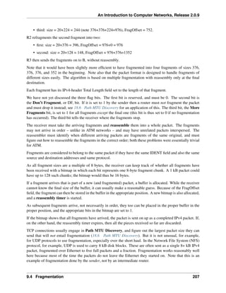 An Introduction to Computer Networks, Release 2.0.9
• third: size = 20+224 = 244 (note 376+376+224=976), FragOffset = 752.
R2 refragments the second fragment into two:
• first: size = 20+376 = 396, FragOffset = 976+0 = 976
• second: size = 20+128 = 148, FragOffset = 976+376=1352
R3 then sends the fragments on to B, without reassembly.
Note that it would have been slightly more efficient to have fragmented into four fragments of sizes 376,
376, 376, and 352 in the beginning. Note also that the packet format is designed to handle fragments of
different sizes easily. The algorithm is based on multiple fragmentation with reassembly only at the final
destination.
Each fragment has its IPv4-header Total Length field set to the length of that fragment.
We have not yet discussed the three flag bits. The first bit is reserved, and must be 0. The second bit is
the Don’t Fragment, or DF, bit. If it is set to 1 by the sender then a router must not fragment the packet
and must drop it instead; see 18.6 Path MTU Discovery for an application of this. The third bit, the More
Fragments bit, is set to 1 for all fragments except the final one (this bit is thus set to 0 if no fragmentation
has occurred). The third bit tells the receiver where the fragments stop.
The receiver must take the arriving fragments and reassemble them into a whole packet. The fragments
may not arrive in order – unlike in ATM networks – and may have unrelated packets interspersed. The
reassembler must identify when different arriving packets are fragments of the same original, and must
figure out how to reassemble the fragments in the correct order; both these problems were essentially trivial
for ATM.
Fragments are considered to belong to the same packet if they have the same IDENT field and also the same
source and destination addresses and same protocol.
As all fragment sizes are a multiple of 8 bytes, the receiver can keep track of whether all fragments have
been received with a bitmap in which each bit represents one 8-byte fragment chunk. A 1 kB packet could
have up to 128 such chunks; the bitmap would thus be 16 bytes.
If a fragment arrives that is part of a new (and fragmented) packet, a buffer is allocated. While the receiver
cannot know the final size of the buffer, it can usually make a reasonable guess. Because of the FragOffset
field, the fragment can then be stored in the buffer in the appropriate position. A new bitmap is also allocated,
and a reassembly timer is started.
As subsequent fragments arrive, not necessarily in order, they too can be placed in the proper buffer in the
proper position, and the appropriate bits in the bitmap are set to 1.
If the bitmap shows that all fragments have arrived, the packet is sent on up as a completed IPv4 packet. If,
on the other hand, the reassembly timer expires, then all the pieces received so far are discarded.
TCP connections usually engage in Path MTU Discovery, and figure out the largest packet size they can
send that will not entail fragmentation (18.6 Path MTU Discovery). But it is not unusual, for example,
for UDP protocols to use fragmentation, especially over the short haul. In the Network File System (NFS)
protocol, for example, UDP is used to carry 8 kB disk blocks. These are often sent as a single 8+ kB IPv4
packet, fragmented over Ethernet to five full packets and a fraction. Fragmentation works reasonably well
here because most of the time the packets do not leave the Ethernet they started on. Note that this is an
example of fragmentation done by the sender, not by an intermediate router.
9.4 Fragmentation 207
 