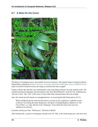 An Introduction to Computer Networks, Release 2.0.9
0.7 A Note On the Cover
The photo is of mahogany leaves, presumably Swietenia mahagoni. The original image was taken by Homer
Edward Price and placed at https://commons.wikimedia.org/wiki/File:Mahogany-leaves_(5606894105).gif
under a Creative Commons license; the image as used here has been cropped.
I began with the idea that the cover should depict some networking reference from the natural world. The
connection between mahogany and networking comes from Bertolt Brecht’s work The City of Mahagonny,
“the city of nets”. Ok, “nets” in the sense of traps rather than communication, but close enough.
Alas, this turned out to be based on a misapprehension. As musicologist John Simon puts it [JS05],
Where did Brecht get the name for that lawless city that was his symbol for a capitalist society
in distress? In coining the name Mahagonny, the opera’s Leokadja Begbick explains it as “the
City of Nets”, i.e. traps. But the word “mahogany”, from which the name must stem, has
nothing to do with nets.
It remains unclear just what “Mahagonny” did mean to Brecht.
After learning this, a picture of mahogany seemed to be out. But, as the book progressed, with more and
10 0 Preface
 