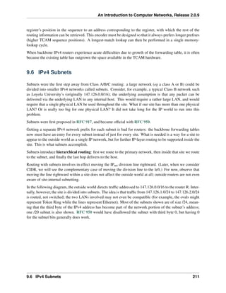 An Introduction to Computer Networks, Release 2.0.9
register’s position in the sequence to an address corresponding to the register, with which the rest of the
routing information can be retrieved. This encoder must be designed so that it always prefers longer prefixes
(higher TCAM sequence positions). A longest-match lookup can then be performed in a single memory-
lookup cycle.
When backbone IPv4 routers experience acute difficulties due to growth of the forwarding table, it is often
because the existing table has outgrown the space available in the TCAM hardware.
9.6 IPv4 Subnets
Subnets were the first step away from Class A/B/C routing: a large network (eg a class A or B) could be
divided into smaller IPv4 networks called subnets. Consider, for example, a typical Class B network such
as Loyola University’s (originally 147.126.0.0/16); the underlying assumption is that any packet can be
delivered via the underlying LAN to any internal host. This would require a rather large LAN, and would
require that a single physical LAN be used throughout the site. What if our site has more than one physical
LAN? Or is really too big for one physical LAN? It did not take long for the IP world to run into this
problem.
Subnets were first proposed in RFC 917, and became official with RFC 950.
Getting a separate IPv4 network prefix for each subnet is bad for routers: the backbone forwarding tables
now must have an entry for every subnet instead of just for every site. What is needed is a way for a site to
appear to the outside world as a single IP network, but for further IP-layer routing to be supported inside the
site. This is what subnets accomplish.
Subnets introduce hierarchical routing: first we route to the primary network, then inside that site we route
to the subnet, and finally the last hop delivers to the host.
Routing with subnets involves in effect moving the IPnet division line rightward. (Later, when we consider
CIDR, we will see the complementary case of moving the division line to the left.) For now, observe that
moving the line rightward within a site does not affect the outside world at all; outside routers are not even
aware of site-internal subnetting.
In the following diagram, the outside world directs traffic addressed to 147.126.0.0/16 to the router R. Inter-
nally, however, the site is divided into subnets. The idea is that traffic from 147.126.1.0/24 to 147.126.2.0/24
is routed, not switched; the two LANs involved may not even be compatible (for example, the ovals might
represent Token Ring while the lines represent Ethernet). Most of the subnets shown are of size /24, mean-
ing that the third byte of the IPv4 address has become part of the network portion of the subnet’s address;
one /20 subnet is also shown. RFC 950 would have disallowed the subnet with third byte 0, but having 0
for the subnet bits generally does work.
9.6 IPv4 Subnets 211
 