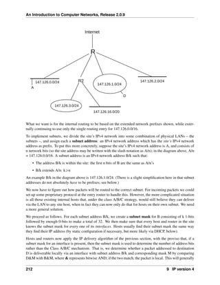 An Introduction to Computer Networks, Release 2.0.9
R
R2
147.126.0.0/24
147.126.1.0/24
147.126.2.0/24
147.126.16.0/20
147.126.3.0/24
Internet
A
D
What we want is for the internal routing to be based on the extended network prefixes shown, while exter-
nally continuing to use only the single routing entry for 147.126.0.0/16.
To implement subnets, we divide the site’s IPv4 network into some combination of physical LANs – the
subnets –, and assign each a subnet address: an IPv4 network address which has the site’s IPv4 network
address as prefix. To put this more concretely, suppose the site’s IPv4 network address is A, and consists of
n network bits (so the site address may be written with the slash notation as A/n); in the diagram above, A/n
= 147.126.0.0/16. A subnet address is an IPv4 network address B/k such that:
• The address B/k is within the site: the first n bits of B are the same as A/n’s
• B/k extends A/n: kěn
An example B/k in the diagram above is 147.126.1.0/24. (There is a slight simplification here in that subnet
addresses do not absolutely have to be prefixes; see below.)
We now have to figure out how packets will be routed to the correct subnet. For incoming packets we could
set up some proprietary protocol at the entry router to handle this. However, the more complicated situation
is all those existing internal hosts that, under the class A/B/C strategy, would still believe they can deliver
via the LAN to any site host, when in fact they can now only do that for hosts on their own subnet. We need
a more general solution.
We proceed as follows. For each subnet address B/k, we create a subnet mask for B consisting of k 1-bits
followed by enough 0-bits to make a total of 32. We then make sure that every host and router in the site
knows the subnet mask for every one of its interfaces. Hosts usually find their subnet mask the same way
they find their IP address (by static configuration if necessary, but more likely via DHCP, below).
Hosts and routers now apply the IP delivery algorithm of the previous section, with the proviso that, if a
subnet mask for an interface is present, then the subnet mask is used to determine the number of address bits
rather than the Class A/B/C mechanism. That is, we determine whether a packet addressed to destination
D is deliverable locally via an interface with subnet address B/k and corresponding mask M by comparing
DM with BM, where  represents bitwise AND; if the two match, the packet is local. This will generally
212 9 IP version 4
 