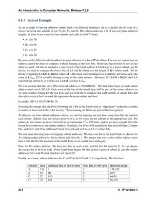 An Introduction to Computer Networks, Release 2.0.9
9.6.1 Subnet Example
As an example of having different subnet masks on different interfaces, let us consider the division of a
class-C network into subnets of size 70, 40, 25, and 20. The subnet addresses will of necessity have different
lengths, as there is not room for four subnets each able to hold 70 hosts.
• A: size 70
• B: size 40
• C: size 25
• D: size 20
Because of the different subnet-address lengths, division of a local IPv4 address LA into net versus host on
subnets cannot be done in isolation, without looking at the host bits. However, that division is not in fact
what we need. All that is needed is a way to tell if the local address LA belongs to a given subnet, say B;
that is, we need to compare the first n bits of LA and B, where n is the length of B’s subnet mask. We do
this by comparing LAM to BM, where M is the mask corresponding to n. LAM is not necessarily the
same as LAnet, if LA actually belongs to one of the other subnets. However, if LAM = BM, then LA
must belong subnet B, in which case LAM is in fact LAnet.
We will assume that the site’s IPv4 network address is 200.0.0.0/24. The first three bytes of each subnet
address must match 200.0.0. Only some of the bits of the fourth byte will be part of the subnet address, so
we will switch to binary for the last byte, and use both the /n notation (for total number of subnet bits) and
also add a vertical bar | to mark the separation between subnet and host.
Example: 200.0.0.10 | 00 0000 / 26
Note that this means that the 0-bit following the 1-bit in the fourth byte is “significant” in that for a subnet
to match, it must match this 0-bit exactly. The remaining six 0-bits are part of the host portion.
To allocate our four subnet addresses above, we start by figuring out just how many host bits we need in
each subnet. Subnet sizes are always powers of 2, so we round up the subnets to the appropriate size. For
subnet A, this means we need 7 host bits to accommodate 27 = 128 hosts, and so we have a single bit in the
fourth byte to devote to the subnet address. Similarly, for B we will need 6 host bits and will have 2 subnet
bits, and for C and D we will need 5 host bits each and will have 8-5=3 subnet bits.
We now start choosing non-overlapping subnet addresses. We have one bit in the fourth byte to choose for
A’s subnet; rather arbitrarily, let us choose this bit to be 1. This means that every other subnet address must
have a 0 in the first bit position of the fourth byte, or we would have ambiguity.
Now for B’s subnet address. We have two bits to work with, and the first bit must be 0. Let us choose
the second bit to be 0 as well. If the fourth byte begins 00, the packet is part of subnet B, and the subnet
addresses for C and D must therefore not begin 00.
Finally, we choose subnet addresses for C and D to be 010 and 011, respectively. We thus have
subnet size address bits in fourth byte host bits in 4th byte decimal range
A 128 1 7 128-255
B 64 00 6 0-63
C 32 010 5 64-95
D 32 011 5 96-127
214 9 IP version 4
 