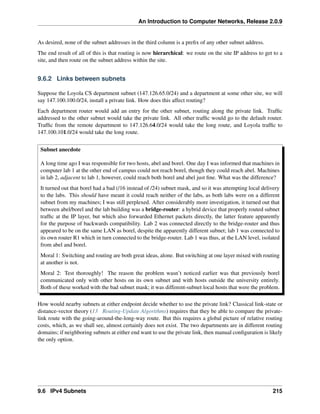 An Introduction to Computer Networks, Release 2.0.9
As desired, none of the subnet addresses in the third column is a prefix of any other subnet address.
The end result of all of this is that routing is now hierarchical: we route on the site IP address to get to a
site, and then route on the subnet address within the site.
9.6.2 Links between subnets
Suppose the Loyola CS department subnet (147.126.65.0/24) and a department at some other site, we will
say 147.100.100.0/24, install a private link. How does this affect routing?
Each department router would add an entry for the other subnet, routing along the private link. Traffic
addressed to the other subnet would take the private link. All other traffic would go to the default router.
Traffic from the remote department to 147.126.64.0/24 would take the long route, and Loyola traffic to
147.100.101.0/24 would take the long route.
Subnet anecdote
A long time ago I was responsible for two hosts, abel and borel. One day I was informed that machines in
computer lab 1 at the other end of campus could not reach borel, though they could reach abel. Machines
in lab 2, adjacent to lab 1, however, could reach both borel and abel just fine. What was the difference?
It turned out that borel had a bad (/16 instead of /24) subnet mask, and so it was attempting local delivery
to the labs. This should have meant it could reach neither of the labs, as both labs were on a different
subnet from my machines; I was still perplexed. After considerably more investigation, it turned out that
between abel/borel and the lab building was a bridge-router: a hybrid device that properly routed subnet
traffic at the IP layer, but which also forwarded Ethernet packets directly, the latter feature apparently
for the purpose of backwards compatibility. Lab 2 was connected directly to the bridge-router and thus
appeared to be on the same LAN as borel, despite the apparently different subnet; lab 1 was connected to
its own router R1 which in turn connected to the bridge-router. Lab 1 was thus, at the LAN level, isolated
from abel and borel.
Moral 1: Switching and routing are both great ideas, alone. But switching at one layer mixed with routing
at another is not.
Moral 2: Test thoroughly! The reason the problem wasn’t noticed earlier was that previously borel
communicated only with other hosts on its own subnet and with hosts outside the university entirely.
Both of these worked with the bad subnet mask; it was different-subnet local hosts that were the problem.
How would nearby subnets at either endpoint decide whether to use the private link? Classical link-state or
distance-vector theory (13 Routing-Update Algorithms) requires that they be able to compare the private-
link route with the going-around-the-long-way route. But this requires a global picture of relative routing
costs, which, as we shall see, almost certainly does not exist. The two departments are in different routing
domains; if neighboring subnets at either end want to use the private link, then manual configuration is likely
the only option.
9.6 IPv4 Subnets 215
 