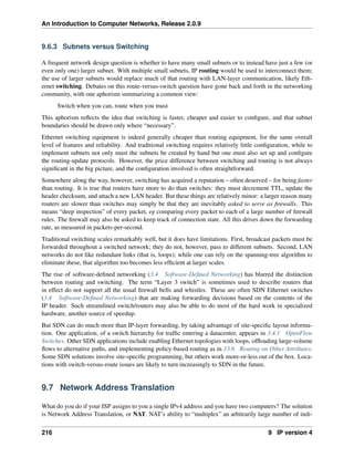An Introduction to Computer Networks, Release 2.0.9
9.6.3 Subnets versus Switching
A frequent network design question is whether to have many small subnets or to instead have just a few (or
even only one) larger subnet. With multiple small subnets, IP routing would be used to interconnect them;
the use of larger subnets would replace much of that routing with LAN-layer communication, likely Eth-
ernet switching. Debates on this route-versus-switch question have gone back and forth in the networking
community, with one aphorism summarizing a common view:
Switch when you can, route when you must
This aphorism reflects the idea that switching is faster, cheaper and easier to configure, and that subnet
boundaries should be drawn only where “necessary”.
Ethernet switching equipment is indeed generally cheaper than routing equipment, for the same overall
level of features and reliability. And traditional switching requires relatively little configuration, while to
implement subnets not only must the subnets be created by hand but one must also set up and configure
the routing-update protocols. However, the price difference between switching and routing is not always
significant in the big picture, and the configuration involved is often straightforward.
Somewhere along the way, however, switching has acquired a reputation – often deserved – for being faster
than routing. It is true that routers have more to do than switches: they must decrement TTL, update the
header checksum, and attach a new LAN header. But these things are relatively minor: a larger reason many
routers are slower than switches may simply be that they are inevitably asked to serve as firewalls. This
means “deep inspection” of every packet, eg comparing every packet to each of a large number of firewall
rules. The firewall may also be asked to keep track of connection state. All this drives down the forwarding
rate, as measured in packets-per-second.
Traditional switching scales remarkably well, but it does have limitations. First, broadcast packets must be
forwarded throughout a switched network; they do not, however, pass to different subnets. Second, LAN
networks do not like redundant links (that is, loops); while one can rely on the spanning-tree algorithm to
eliminate these, that algorithm too becomes less efficient at larger scales.
The rise of software-defined networking (3.4 Software-Defined Networking) has blurred the distinction
between routing and switching. The term “Layer 3 switch” is sometimes used to describe routers that
in effect do not support all the usual firewall bells and whistles. These are often SDN Ethernet switches
(3.4 Software-Defined Networking) that are making forwarding decisions based on the contents of the
IP header. Such streamlined switch/routers may also be able to do most of the hard work in specialized
hardware, another source of speedup.
But SDN can do much more than IP-layer forwarding, by taking advantage of site-specific layout informa-
tion. One application, of a switch hierarchy for traffic entering a datacenter, appears in 3.4.1 OpenFlow
Switches. Other SDN applications include enabling Ethernet topologies with loops, offloading large-volume
flows to alternative paths, and implementing policy-based routing as in 13.6 Routing on Other Attributes.
Some SDN solutions involve site-specific programming, but others work more-or-less out of the box. Loca-
tions with switch-versus-route issues are likely to turn increasingly to SDN in the future.
9.7 Network Address Translation
What do you do if your ISP assigns to you a single IPv4 address and you have two computers? The solution
is Network Address Translation, or NAT. NAT’s ability to “multiplex” an arbitrarily large number of indi-
216 9 IP version 4
 