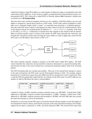 An Introduction to Computer Networks, Release 2.0.9
vidual hosts behind a single IPv4 address (or small number of addresses) makes it an important tool in the
conservation of IPv4 addresses. It also, however, enables an important form of firewall-based security. It is
documented in RFC 3022, where this is called NAPT, or Network Address Port Translation. Another term
in common use is IP masquerading.
The basic idea is that, instead of assigning each host at a site a publicly visible IPv4 address, just one such
address is assigned to a special device known as a NAT router. A NAT router sold for residential or small-
office use is commonly simply called a “router”, or (somewhat more precisely) a “residential gateway”.
One side of the NAT router connects to the Internet; the other connects to the site’s internal network. Hosts
on the internal network are assigned private IP addresses (9.3 Special Addresses), typically of the form
or 192.168.x.y or 10.x.y.z. Connections to internal hosts that originate in the outside world are banned.
When an internal machine wants to connect to the outside, the NAT router intercepts the connection, and
forwards the connection’s packets after rewriting the source address to make it appear they came from the
NAT router’s own IP address, shown below as 200.1.2.37.
Internet
NAT
router
host B
host A
host C
10.0.0.10
10.0.0.11
10.0.0.12
200.1.2.37 10.0.0.1
The remote machine responds, sending its responses to the NAT router’s public IPv4 address. The NAT
router remembers the connection, having stored the connection information in a special forwarding table,
and forwards the data to the correct internal host, rewriting the destination-address field of the incoming
packets.
The NAT forwarding table also includes port numbers. That way, if two internal hosts attempt to connect
to the same external host, the NAT router can tell which packets belong to which. For example, suppose
internal hosts A and B each connect from port 3000 to port 80 on external hosts S and T, respectively. Here
is what the NAT forwarding table might look like. No columns for the NAT router’s own IPv4 addresses are
needed; we shall let NR denote the router’s external address.
remote host remote port outside source port inside host inside port
S 80 3000 A 3000
T 80 3000 B 3000
A packet to S from xA,3000y would be rewritten so that the source was xNR,3000y. A packet from xS,80y
addressed to xNR,3000y would be rewritten and forwarded to xA,3000y. Similarly, a packet from xT,80y
addressed to xNR,3000y would be rewritten and forwarded to xB,3000y; the NAT table takes into account
the source host and port as well as the destination.
Sometimes it is necessary for the NAT router to rewrite the internal-side port number as well; this happens if
two internal hosts want to connect, each from the same port, to the same external host and port. For example,
suppose B now opens a connection to xS,80y, also from inside port 3000. This time the NAT router must
9.7 Network Address Translation 217
 