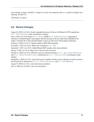 An Introduction to Computer Networks, Release 2.0.9
more reading of papers and RFCs, I began to see the non-connection here as a symbol of diligent fact-
checking. So there it is.
And besides, it’s green.
0.8 Recent Changes
August 20, 2022 (ver 2.0.8): Greatly expanded discussion of the use of Mininet for TCP competitions
(30.7 TCP Competition); other miscellaneous changes.
June 5, 2022 (ver 2.0.8): Homa (16.5.6 Homa), gNMI (26.14 SNMP Alternatives), beginning of
transition to numbered figures (and captions that are then part of the text rather than embedded in the
image). Currently this is done through Chapter 4; there are still issues with the figure numbering.
February 4, 2022 (ver 2.0.7): Updates related to BGP, DNS and bind()
November 1, 2021 (ver 2.0.6): Minor fixes including to 10.1 DNS
September 3, 2021 (ver 2.0.5): Added Mininet BGP example; other minor additions
January 3, 2021 (ver 2.0.4): Minor fixes to the text and to exercises.
October 31, 2020 (ver 2.0.3): DNS fixes and new material including 10.1.2.1 Query Name Minimization
and 30.2.2 Mininet WireShark Demos; clarifications in 4.2.1.1 Link-Layer ACKs; miscellaneous other
changes.
September 1, 2020 (ver 2.0.2): more fixed exercise numbers (mostly exercise references to other exercises),
new discussion of checksums at 16.1.3.2 UDP and IP addresses and 17.5 TCP Offloading.
August 19, 2020 (ver 2.0.1): some fixed exercise numbers.
July 31, 2020 (ver 2.0.0.0.0): start of second edition
0.8 Recent Changes 11
 