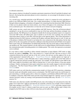 An Introduction to Computer Networks, Release 2.0.9
no inbound connections.
One common solution is for phone2 to maintain a persistent connection to Server2 (and ditto for phone1 and
Server1). By having these persistent phone-to-server connections, we can arrange for the phone to ring on
incoming calls.
As a second issue, somewhat particular to the SIP protocol, is that it is common for server and phone to
prefer to use UDP port 5060 at both ends. For a single internal phone, it is likely that port 5060 will pass
through without remapping, so the phone will appear to be connecting from the desired port 5060. However,
if there are two phones inside (not shown above), one of them will appear to be connecting to the server
from an alternative port. The solution here is to have the server tolerate such port remapping.
VoIP systems run into a much more serious problem with NAT, however. Once the call between phone1
and phone2 is set up, the servers would prefer to step out of the loop, and have the phones exchange voice
packets directly. The SIP protocol was designed to handle this by having each phone report to its respective
server the UDP socket (xIP address,porty pair) it intends to use for the voice exchange; the servers then
report these phone sockets to each other, and from there to the opposite phones. This socket information is
rendered incorrect by NAT, however, certainly the IP address and quite likely the port as well. If only one
of the phones is behind a NAT firewall, it can initiate the voice connection to the other phone, but the other
phone will see the voice packets arriving from a different socket than promised and will likely not recognize
them as part of the call. If both phones are behind NAT firewalls, they may not be able to connect directly to
one another at all. The common solution is for the VoIP server of a phone behind a NAT firewall to remain in
the communications path, forwarding packets to its hidden partner. This works, but represents an unwanted
server workload.
If a site wants to make it possible to allow external connections to hosts behind a NAT router or other
firewall, one option is tunneling. This is the creation of a “virtual LAN link” that runs on top of a TCP
connection between the end user and one of the site’s servers; the end user can thus appear to be on one
of the organization’s internal LANs; see 5.1 Virtual Private Networks. Another option is to “open up” a
specific port: in essence, a static NAT-table entry is made connecting a specific port on the NAT router to
a specific internal host and port (usually the same port). For example, all UDP packets to port 5060 on the
NAT router might be forwarded to port 5060 on internal host A, even in the absence of any prior packet
exchange. Gamers creating peer-to-peer game connections must also usually engage in some port-opening
configuration. The Port Control Protocol (RFC 6887) is sometimes used for this. See also 9.7.3 NAT
Traversal, below.
NAT routers work very well when the communications model is of client-side TCP connections, originating
from the inside and with public outside servers as destination. The NAT model works less well for peer-to-
peer networking, as with the gamers above, where two computers, each behind a different NAT router, wish
to establish a connection. Most NAT routers provide at least limited support for “opening” access to a given
internal xhost,porty socket, by creating a semi-permanent forwarding-table entry. See also 17.10 Exercises,
exercise 3.0.
NAT routers also often have trouble with UDP protocols, due to the tendency for such protocols to have the
public server reply from a different port than the one originally contacted. For example, if host A behind a
NAT router attempts to use TFTP (16.2 Trivial File Transport Protocol, TFTP), and sends a packet to port
69 of public server C, then C is likely to reply from some new port, say 3000, and this reply is likely to be
dropped by the NAT router as there will be no entry there yet for traffic from xC,3000y.
9.7 Network Address Translation 219
 