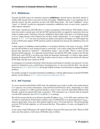 An Introduction to Computer Networks, Release 2.0.9
9.7.2 Middleboxes
Firewalls and NAT routers are sometimes classed as middleboxes: network devices that block, throttle or
modify traffic beyond what is necessary for basic forwarding. Middleboxes play a very important role in
network security, but they sometimes (as here with VoIP) break things. The word “middlebox” (versus
“router” or “firewall”) usually has a perjorative connotation; middleboxes have, in some circles, acquired a
rather negative reputation.
NAT routers’ interference with VoIP, above, is a direct consequence of their function: NAT handles connec-
tions from inside to outside quite well, but the NAT mechanism offers no support for connections from one
inside to another inside. Sometimes, however, middleboxes block traffic when there is no technical reason
to do so, simply because correct behavior has not been widely implemented. As an example, the SCTP
protocol, 18.15.2 SCTP, has seen very limited use despite some putative advantages over TCP, largely due
to lack of NAT-router support. SCTP cannot be used by residential users because the middleboxes have not
kept up.
A third category of middlebox-related problems is overzealous blocking in the name of security. SCTP
runs into this problem as well, though not quite as universally: a few routers simply drop all SCTP packets
because they represent an “unknown” – and therefore suspect – type of traffic. There is a place for this
block-by-default approach. If a datacenter firewall blocks all inbound TCP traffic except to port 80 (the
HTTP port), and if SCTP is not being used within the datacenter intentionally, it is hard to argue against
blocking all inbound SCTP traffic. But if the frontline router for home or office users blocks all outbound
SCTP traffic, then the users cannot use SCTP.
A consequence of overzealous blocking is that it becomes much harder to introduce new protocols. If a new
protocol is blocked for even a small fraction of potential users, it is just not worth the effort. See also the
discussion at 18.15.4 QUIC Revisited; the design of QUIC includes several elements to mitigate middlebox
problems.
For another example of overzealous blocking by middleboxes, with the added element of spoofed TCP RST
packets, see the sidebar at 21.5.3 Explicit Congestion Notification (ECN).
9.7.3 NAT Traversal
If a server must be located behind a NAT router, the traditional way to make it visible to the outside internet
is to “open up” one or more selected ports, using the Port Control Protocol, above. Surprisingly, it is often
possible to arrange for a UDP connection between a client A and a server B, both behind different NAT
firewalls, without any special NAT-router cooperation. TCP connections can, if desired, then be tunneled
over the UDP connection. See [MEGK10] and the pwnat package.
We will first assume that the server B knows the public IP address Apublic of A’s NAT router, and knows that
A wishes to communicate. B then begins sending a series of UDP packets to an agreed-upon port at Apublic,
using an agreed-upon source port; these packets might be sent at 10-second intervals. The pwnat package
uses port 2222 for both endpoints; we will assume that here. These packets, of course, are dropped by A’s
NAT router.
A now sends a single UDP packet to B’s public IP address, from port 2222 and to port 2222. When A’s NAT
router sees these packets, it will create a NAT-table entry as follows:
220 9 IP version 4
 