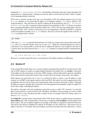An Introduction to Computer Networks, Release 2.0.9
introduced in 13 Routing-Update Algorithms will distribute information about the subnet throughout the
organization or “routing domain”, meaning care must be taken to ensure that each link’s subnet is unique.
Use of unnumbered links avoids this.
If R1 were to originate a packet to be sent to (or forwarded via) R2, the standard strategy is for it to treat
its link0 interface as if it shared the IP address of its Ethernet interface eth0, that is, 200.0.0.1; R2
would do likewise. This still leaves R1 and R2 violating the IP local-delivery rule of 9.5 The Classless
IP Delivery Algorithm; R1 is expected to deliver packets via local delivery to 201.1.1.1 but has no interface
that is assigned an IP address on the destination subnet 201.1.1.0/24. The necessary dispensation, however,
is granted by RFC 1812. All that is necessary by way of configuration is that R1 be told R2 is a directly
connected neighbor reachable via its link0 interface. On Linux systems this might be done with the ip
route command on R1 as follows:
ip route
The Linux ip route command illustrated here was tested on a virtual point-to-point link created with
ssh and pppd; the link interface name was in fact ppp0. While the command appeared to work as
advertised, it was only possible to create the link if endpoint IP addresses were assigned at the time of
creation; these were then removed with ip route del and then re-assigned with the command shown
here.
ip route add 201.1.1.1 dev link0
Because L is a point-to-point link, there is no destination LAN address and thus no ARP query.
9.9 Mobile IP
In the original IPv4 model, there was a strong if implicit assumption that each IP host would stay put. One
role of an IPv4 address is simply as a unique endpoint identifier, but another role is as a locator: some prefix
of the address (eg the network part, in the class-A/B/C strategy, or the provider prefix) represents something
about where the host is physically located. Thus, if a host moves far enough, it may need a new address.
When laptops are moved from site to site, it is common for them to receive a new IP address at each
location, eg via DHCP as the laptop connects to the local Wi-Fi. But what if we wish to support devices like
smartphones that may remain active and communicating while moving for thousands of miles? Changing
IP addresses requires changing TCP connections; life (and application development) might be simpler if a
device had a single, unchanging IP address.
One option, commonly used with smartphones connected to some so-called “3G” networks, is to treat the
phone’s data network as a giant wireless LAN. The phone’s IP address need not change as it moves within
this LAN, and it is up to the phone provider to figure out how to manage LAN-level routing, much as is
done in 4.2.4.3 Roaming.
But Mobile IP is another option, documented in RFC 5944. In this scheme, a mobile host has a permanent
home address and, while roaming about, will also have a temporary care-of address, which changes from
place to place. The care-of address might be, for example, an IP address assigned by a local Wi-Fi network,
and which in the absence of Mobile IP would be the IP address for the mobile host. (This kind of care-of
address is known as “co-located”; the care-of address can also be associated with some other device – known
222 9 IP version 4
 
