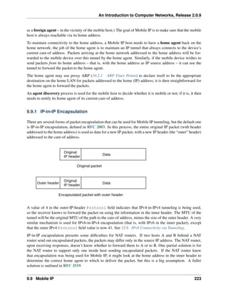 An Introduction to Computer Networks, Release 2.0.9
as a foreign agent – in the vicinity of the mobile host.) The goal of Mobile IP is to make sure that the mobile
host is always reachable via its home address.
To maintain connectivity to the home address, a Mobile IP host needs to have a home agent back on the
home network; the job of the home agent is to maintain an IP tunnel that always connects to the device’s
current care-of address. Packets arriving at the home network addressed to the home address will be for-
warded to the mobile device over this tunnel by the home agent. Similarly, if the mobile device wishes to
send packets from its home address – that is, with the home address as IP source address – it can use the
tunnel to forward the packet to the home agent.
The home agent may use proxy ARP (10.2.1 ARP Finer Points) to declare itself to be the appropriate
destination on the home LAN for packets addressed to the home (IP) address; it is then straightforward for
the home agent to forward the packets.
An agent discovery process is used for the mobile host to decide whether it is mobile or not; if it is, it then
needs to notify its home agent of its current care-of address.
9.9.1 IP-in-IP Encapsulation
There are several forms of packet encapsulation that can be used for Mobile IP tunneling, but the default one
is IP-in-IP encapsulation, defined in RFC 2003. In this process, the entire original IP packet (with header
addressed to the home address) is used as data for a new IP packet, with a new IP header (the “outer” header)
addressed to the care-of address.
Original
IP header
Data
Original packet
Original
IP header
Data
Outer header
Encapsulated packet with outer header
A value of 4 in the outer-IP-header Protocol field indicates that IPv4-in-IPv4 tunneling is being used,
so the receiver knows to forward the packet on using the information in the inner header. The MTU of the
tunnel will be the original MTU of the path to the care-of address, minus the size of the outer header. A very
similar mechanism is used for IPv6-in-IPv4 encapsulation (that is, with IPv6 in the inner packet), except
that the outer IPv4 Protocol field value is now 41. See 12.6 IPv6 Connectivity via Tunneling.
IP-in-IP encapsulation presents some difficulties for NAT routers. If two hosts A and B behind a NAT
router send out encapsulated packets, the packets may differ only in the source IP address. The NAT router,
upon receiving responses, doesn’t know whether to forward them to A or to B. One partial solution is for
the NAT router to support only one inside host sending encapsulated packets. If the NAT router knew
that encapsulation was being used for Mobile IP, it might look at the home address in the inner header to
determine the correct home agent to which to deliver the packet, but this is a big assumption. A fuller
solution is outlined in RFC 3519.
9.9 Mobile IP 223
 