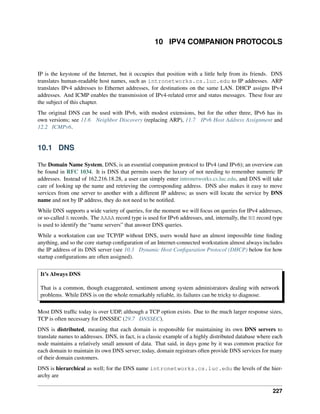 10 IPV4 COMPANION PROTOCOLS
IP is the keystone of the Internet, but it occupies that position with a little help from its friends. DNS
translates human-readable host names, such as intronetworks.cs.luc.edu to IP addresses. ARP
translates IPv4 addresses to Ethernet addresses, for destinations on the same LAN. DHCP assigns IPv4
addresses. And ICMP enables the transmission of IPv4-related error and status messages. These four are
the subject of this chapter.
The original DNS can be used with IPv6, with modest extensions, but for the other three, IPv6 has its
own versions; see 11.6 Neighbor Discovery (replacing ARP), 11.7 IPv6 Host Address Assignment and
12.2 ICMPv6.
10.1 DNS
The Domain Name System, DNS, is an essential companion protocol to IPv4 (and IPv6); an overview can
be found in RFC 1034. It is DNS that permits users the luxury of not needing to remember numeric IP
addresses. Instead of 162.216.18.28, a user can simply enter intronetworks.cs.luc.edu, and DNS will take
care of looking up the name and retrieving the corresponding address. DNS also makes it easy to move
services from one server to another with a different IP address; as users will locate the service by DNS
name and not by IP address, they do not need to be notified.
While DNS supports a wide variety of queries, for the moment we will focus on queries for IPv4 addresses,
or so-called A records. The AAAA record type is used for IPv6 addresses, and, internally, the NS record type
is used to identify the “name servers” that answer DNS queries.
While a workstation can use TCP/IP without DNS, users would have an almost impossible time finding
anything, and so the core startup configuration of an Internet-connected workstation almost always includes
the IP address of its DNS server (see 10.3 Dynamic Host Configuration Protocol (DHCP) below for how
startup configurations are often assigned).
It’s Always DNS
That is a common, though exaggerated, sentiment among system administrators dealing with network
problems. While DNS is on the whole remarkably reliable, its failures can be tricky to diagnose.
Most DNS traffic today is over UDP, although a TCP option exists. Due to the much larger response sizes,
TCP is often necessary for DNSSEC (29.7 DNSSEC).
DNS is distributed, meaning that each domain is responsible for maintaining its own DNS servers to
translate names to addresses. DNS, in fact, is a classic example of a highly distributed database where each
node maintains a relatively small amount of data. That said, in days gone by it was common practice for
each domain to maintain its own DNS server; today, domain registrars often provide DNS services for many
of their domain customers.
DNS is hierarchical as well; for the DNS name intronetworks.cs.luc.edu the levels of the hier-
archy are
227
 