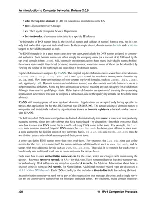An Introduction to Computer Networks, Release 2.0.9
• edu: the top-level domain (TLD) for educational institutions in the US
• luc: Loyola University Chicago
• cs: The Loyola Computer Science Department
• intronetworks: a hostname associated to a specific IP address
The hierarchy of DNS names (that is, the set of all names and suffixes of names) forms a tree, but it is not
only leaf nodes that represent individual hosts. In the example above, domain names luc.edu and cs.luc.edu
happen to be valid hostnames as well.
The DNS hierarchy is in a great many cases not very deep, particularly for DNS names assigned to commer-
cial websites. Such domain names are often simply the company name (or a variant of it) followed by the
top-level domain (often .com). Still, internally most organizations have many individually named behind-
the-scenes servers with three-level (or more) domain names; sometimes some of these can be identified by
viewing the source of the web page and searching it for domain names.
Top-level domains are assigned by ICANN. The original top-level domains were seven three-letter domains
– .com, .net, .org, .int, .edu, .mil and .gov – and the two-letter country-code domains (eg
.us, .ca, .mx). Now there are hundreds of non-country top-level domains, such as .aero, .biz, .info,
and, apparently, .wtf. Domain names (and subdomain names) can also contain unicode characters, so as to
support national alphabets. Some top-level domains are generic, meaning anyone can apply for a subdomain
although there may be qualifying criteria. Other top-level domains are sponsored, meaning the sponsoring
organization determines who can be assigned a subdomain, and so the qualifying criteria can be a little more
arbitrary.
ICANN still must approve all new top-level domains. Applications are accepted only during specific in-
tervals; the application fee for the 2012 interval was US$185,000. The actual leasing of domain names to
companies and individuals is done by organizations known as domain registrars who work under contract
with ICANN.
The full tree of all DNS names and prefixes is divided administratively into zones: a zone is an independently
managed subtree, minus any sub-subtrees that have been placed – by delegation – into their own zone. Each
zone has its own root DNS name that is a suffix of every DNS name in the zone. For example, the luc.
edu zone contains most of Loyola’s DNS names, but cs.luc.edu has been spun off into its own zone.
A zone cannot be the disjoint union of two subtrees; that is, cs.luc.edu and math.luc.edu must be
two distinct zones, unless both remain part of their parent zone.
A zone can define DNS names more than one level deep. For example, the luc.edu zone can define
records for the luc.edu name itself, for names with one additional level such as www.luc.edu, and for
names with two additional levels such as www.cs.luc.edu. That said, it is common for each zone to
handle only one additional level, and to create subzones for deeper levels.
Each zone has its own authoritative nameservers for the zone, which are charged with maintaining the
records – known as resource records, or RRs – for that zone. Each zone must have at least two nameservers,
for redundancy. IPv4 addresses are stored as so-called A records, for Address. Information about how to
find sub-zones is stored as NS records, for Name Server. Additional resource-record types are discussed at
10.1.3 Other DNS Records. Each DNS record type also includes a time-to-live field for caching (below).
An authoritative nameserver need not be part of the organization that manages the zone, and a single server
can be the authoritative nameserver for multiple unrelated zones. For example, many domain registrars
228 10 IPv4 Companion Protocols
 