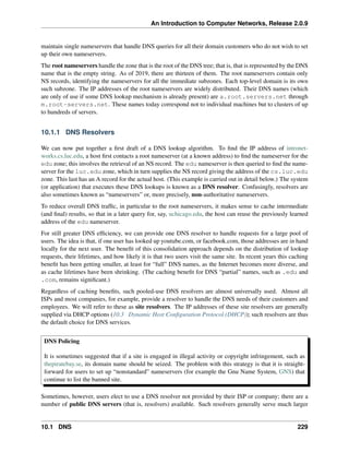 An Introduction to Computer Networks, Release 2.0.9
maintain single nameservers that handle DNS queries for all their domain customers who do not wish to set
up their own nameservers.
The root nameservers handle the zone that is the root of the DNS tree; that is, that is represented by the DNS
name that is the empty string. As of 2019, there are thirteen of them. The root nameservers contain only
NS records, identifying the nameservers for all the immediate subzones. Each top-level domain is its own
such subzone. The IP addresses of the root nameservers are widely distributed. Their DNS names (which
are only of use if some DNS lookup mechanism is already present) are a.root.servers.net through
m.root-servers.net. These names today correspond not to individual machines but to clusters of up
to hundreds of servers.
10.1.1 DNS Resolvers
We can now put together a first draft of a DNS lookup algorithm. To find the IP address of intronet-
works.cs.luc.edu, a host first contacts a root nameserver (at a known address) to find the nameserver for the
edu zone; this involves the retrieval of an NS record. The edu nameserver is then queried to find the name-
server for the luc.edu zone, which in turn supplies the NS record giving the address of the cs.luc.edu
zone. This last has an A record for the actual host. (This example is carried out in detail below.) The system
(or application) that executes these DNS lookups is known as a DNS resolver. Confusingly, resolvers are
also sometimes known as “nameservers” or, more precisely, non-authoritative nameservers.
To reduce overall DNS traffic, in particular to the root nameservers, it makes sense to cache intermediate
(and final) results, so that in a later query for, say, uchicago.edu, the host can reuse the previously learned
address of the edu nameserver.
For still greater DNS efficiency, we can provide one DNS resolver to handle requests for a large pool of
users. The idea is that, if one user has looked up youtube.com, or facebook.com, those addresses are in hand
locally for the next user. The benefit of this consolidation approach depends on the distribution of lookup
requests, their lifetimes, and how likely it is that two users visit the same site. In recent years this caching
benefit has been getting smaller, at least for “full” DNS names, as the Internet becomes more diverse, and
as cache lifetimes have been shrinking. (The caching benefit for DNS “partial” names, such as .edu and
.com, remains significant.)
Regardless of caching benefits, such pooled-use DNS resolvers are almost universally used. Almost all
ISPs and most companies, for example, provide a resolver to handle the DNS needs of their customers and
employees. We will refer to these as site resolvers. The IP addresses of these site resolvers are generally
supplied via DHCP options (10.3 Dynamic Host Configuration Protocol (DHCP)); such resolvers are thus
the default choice for DNS services.
DNS Policing
It is sometimes suggested that if a site is engaged in illegal activity or copyright infringement, such as
thepiratebay.se, its domain name should be seized. The problem with this strategy is that it is straight-
forward for users to set up “nonstandard” nameservers (for example the Gnu Name System, GNS) that
continue to list the banned site.
Sometimes, however, users elect to use a DNS resolver not provided by their ISP or company; there are a
number of public DNS servers (that is, resolvers) available. Such resolvers generally serve much larger
10.1 DNS 229
 