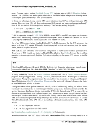 An Introduction to Computer Networks, Release 2.0.9
areas. Common choices include OpenDNS, Google DNS (primary address 8.8.8.8), Cloudflare (primary
address 1.1.1.1) and the Gnu Name System mentioned in the sidebar above, though there are many others.
Searching for “public DNS server” turns up lists of them.
In theory, one advantage of using a public DNS server is that your local ISP can no longer track your DNS
queries. However, some ISPs still do record customer DNS queries, and may even intercept and modify
them. If this is a concern, DNS encryption is necessary. There are two primary proposals:
• DNS over TLS (DoT): RFC 7858
• DNS over HTTPS (DoH): RFC 8484
TLS is an encryption protocol (29.5.2 TLS). HTTPS – secure HTTP – uses TLS encryption, but the two are
not the same. For one thing, eavesdroppers can still identify DoT traffic as DNS traffic (because it is sent to
a special port), but DoH traffic is indistinguishable from HTTPS web traffic.
Use of any DNS server, whether via plain DNS or DoT or DoH, does mean that the DNS server now has
access to all your DNS queries. Ultimately, the choice depends on how much you trust your site resolver
versus your selected public resolver.
Both DoT and DoH often take some deliberate configuration to enable as the standard system resolver.
However, as of 2020 Mozilla has started enabling DoH by default in their Firefox browser, that is, without
operating-system support, though disabling DoH and reverting back to the system DNS resolver is straight-
forward.
IPv6
Google and Cloudflare provide public DNS for IPv6 users too, though the addresses are much less easy
to remember. Google’s is 2001:4860:4860::8888; Cloudflare’s is 2606:4700:4700::1111.
In setting up DoH for Firefox, the Mozilla foundation created what it calls its Trusted Recursive Resolver
program. Participating providers – initially Cloudflare, and eventually others – had to agree to contractual
requirements. Among these requirements are that personal browsing history not be collected, and that Query
Name Minimization (10.1.2.1 Query Name Minimization) be supported. Ultimately, however, the choice
of what DNS to trust belongs to the user.
Some public DNS servers provide additional services, such as automatically filtering out domain names
associated with security risks, or content inappropriate for young users. Sometimes there is a fee for this
service. A common drawback to filtering content at the DNS level is that, unless the DNS server provides an
alternative address pointing to an explanation page, users who attempt to access blocked content may have
absolutely no idea what went wrong. Because of this, filtering content at the browser level rather than the
DNS level is sometimes preferred, though filtering at the browser level has its own drawbacks. In October
2021, Cloudflare (with public DNS 1.1.1.1, above) began offering two additional (and free) public DNS
servers:
• 1.1.1.2, blocking known malware
• 1.1.1.3, blocking malware and adult content
See blog.cloudflare.com/introducing-1-1-1-1-for-families for further details.
As mentioned earlier, each DNS record comes with a time-to-live (TTL) value, used by resolvers as an
230 10 IPv4 Companion Protocols
 
