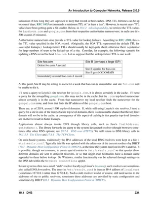An Introduction to Computer Networks, Release 2.0.9
indication of how long they are supposed to keep that record in their caches. DNS TTL lifetimes can be up
to several days; RFC 1035 recommends a minimum TTL of “at least a day”. However, in recent years TTL
values have been getting quite a bit smaller. Below, in 10.1.2 nslookup and dig, we retrieve the TTL values
for facebook.com and google.com from their respective authoritative nameservers; in each case it is
300 seconds (5 minutes).
Authoritative nameservers also provide a TTL value for lookup failures. According to RFC 2308, this is
the TTL value specified in the SOA record. (Originally, the SOA TTL represented the default TTL for
successful lookups.) Lookup-failure TTLs should usually be kept quite short; otherwise there is potential
for large numbers of users to be locked out of a site. Consider, for example, the following scenario for
updating a DNS record for host foo.com. Let us suppose that the lookup-failure TTL is one week:
Site foo.com Site B (perhaps a large ISP)
Delete foo.com A record
Site B queries for foo.com
Site B gets NXDOMAIN
Immediately reinstall foo.com A record
At this point, Site B may be telling its users for a week that foo.com is unavailable, and site foo.com will
be unable to fix it.
If I send a query to Loyola’s site resolver for google.com, it is almost certainly in the cache. If I send
a query for the misspelling googel.com, this may not be in the cache, but the .com top-level nameserver
almost certainly is in the cache. From that nameserver my local resolver finds the nameserver for the
googel.com zone, and from that finds the IP address of the googel.com host.
There are, as of 2019, around 1500 top-level domains. If, while still using Loyola’s site resolver, I send a
query for a site in one of the more obscure top-level domains, there is a reasonable chance that the top-level
domain will not be in the cache. A consequence of this aspect of caching is that popular top-level domains
are likelier to result in faster lookups.
Applications almost always invoke DNS through library calls, such as Java’s InetAddress.
getByName(). The library forwards the query to the system-designated resolver (though browsers some-
times offer other DNS options; see 29.7.4 DNS over HTTPS). We will return to DNS library calls in
16.1.3.3 The Client and 17.6.1 The TCP Client.
On unix-based systems, traditionally the IPv4 addresses of the local DNS resolvers were kept in a file /
etc/resolv.conf. Typically this file was updated with the addresses of the current resolvers by DHCP
(10.3 Dynamic Host Configuration Protocol (DHCP)), at the time the system received its IPv4 address. It
is possible, though not common, to create special entries in /etc/resolv.conf so that queries about
different domains are sent to different resolvers, or so that single-level hostnames have a domain name
appended to them before lookup. On Windows, similar functionality can be achieved through settings on
the DNS tab within the Network Connections applet.
Recent systems often run a small “stub” resolver locally (eg Linux’s dnsmasq); such resolvers are sometimes
also called DNS forwarders. The entry in /etc/resolv.conf is then an IPv4 address of localhost
(sometimes 127.0.1.1 rather than 127.0.0.1). Such a stub resolver would, of course, still need access to the
addresses of site or public resolvers; sometimes these addresses are provided by static configuration and
sometimes by DHCP (10.3 Dynamic Host Configuration Protocol (DHCP)).
10.1 DNS 231
 