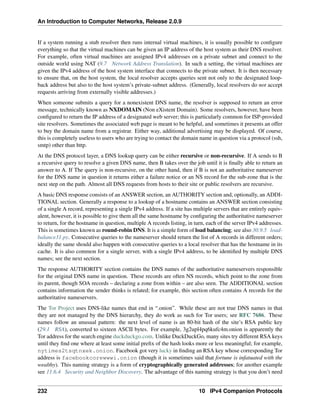 An Introduction to Computer Networks, Release 2.0.9
If a system running a stub resolver then runs internal virtual machines, it is usually possible to configure
everything so that the virtual machines can be given an IP address of the host system as their DNS resolver.
For example, often virtual machines are assigned IPv4 addresses on a private subnet and connect to the
outside world using NAT (9.7 Network Address Translation). In such a setting, the virtual machines are
given the IPv4 address of the host system interface that connects to the private subnet. It is then necessary
to ensure that, on the host system, the local resolver accepts queries sent not only to the designated loop-
back address but also to the host system’s private-subnet address. (Generally, local resolvers do not accept
requests arriving from externally visible addresses.)
When someone submits a query for a nonexistent DNS name, the resolver is supposed to return an error
message, technically known as NXDOMAIN (Non eXistent Domain). Some resolvers, however, have been
configured to return the IP address of a designated web server; this is particularly common for ISP-provided
site resolvers. Sometimes the associated web page is meant to be helpful, and sometimes it presents an offer
to buy the domain name from a registrar. Either way, additional advertising may be displayed. Of course,
this is completely useless to users who are trying to contact the domain name in question via a protocol (ssh,
smtp) other than http.
At the DNS protocol layer, a DNS lookup query can be either recursive or non-recursive. If A sends to B
a recursive query to resolve a given DNS name, then B takes over the job until it is finally able to return an
answer to A. If The query is non-recursive, on the other hand, then if B is not an authoritative nameserver
for the DNS name in question it returns either a failure notice or an NS record for the sub-zone that is the
next step on the path. Almost all DNS requests from hosts to their site or public resolvers are recursive.
A basic DNS response consists of an ANSWER section, an AUTHORITY section and, optionally, an ADDI-
TIONAL section. Generally a response to a lookup of a hostname contains an ANSWER section consisting
of a single A record, representing a single IPv4 address. If a site has multiple servers that are entirely equiv-
alent, however, it is possible to give them all the same hostname by configuring the authoritative nameserver
to return, for the hostname in question, multiple A records listing, in turn, each of the server IPv4 addresses.
This is sometimes known as round-robin DNS. It is a simple form of load balancing; see also 30.9.5 load-
balance31.py. Consecutive queries to the nameserver should return the list of A records in different orders;
ideally the same should also happen with consecutive queries to a local resolver that has the hostname in its
cache. It is also common for a single server, with a single IPv4 address, to be identified by multiple DNS
names; see the next section.
The response AUTHORITY section contains the DNS names of the authoritative nameservers responsible
for the original DNS name in question. These records are often NS records, which point to the zone from
its parent, though SOA records – declaring a zone from within – are also seen. The ADDITIONAL section
contains information the sender thinks is related; for example, this section often contains A records for the
authoritative nameservers.
The Tor Project uses DNS-like names that end in “.onion”. While these are not true DNS names in that
they are not managed by the DNS hierarchy, they do work as such for Tor users; see RFC 7686. These
names follow an unusual pattern: the next level of name is an 80-bit hash of the site’s RSA public key
(29.1 RSA), converted to sixteen ASCII bytes. For example, 3g2upl4pq6kufc4m.onion is apparently the
Tor address for the search engine duckduckgo.com. Unlike DuckDuckGo, many sites try different RSA keys
until they find one where at least some initial prefix of the hash looks more or less meaningful; for example,
nytimes2tsqtnxek.onion. Facebook got very lucky in finding an RSA key whose corresponding Tor
address is facebookcorewwwi.onion (though it is sometimes said that fortune is infatuated with the
wealthy). This naming strategy is a form of cryptographically generated addresses; for another example
see 11.6.4 Security and Neighbor Discovery. The advantage of this naming strategy is that you don’t need
232 10 IPv4 Companion Protocols
 