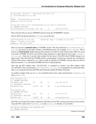 An Introduction to Computer Networks, Release 2.0.9
# nslookup -query=A - -norecurse 147.126.1.217
 intronetworks.cs.luc.edu
...
Name: intronetworks.cs.luc.edu
Address: 162.216.18.28
# dig @147.126.1.217 intronetworks.cs.luc.edu A +norecurse
;; ANSWER SECTION:
intronetworks.cs.luc.edu. 600 IN A 162.216.18.28
This is the first time we get an ANSWER section (versus the AUTHORITY section)
Prior to 2019, the final result from nslookup was in fact this:
intronetworks.cs.luc.edu canonical name = linode1.cs.luc.edu.
Name: linode1.cs.luc.edu
Address: 162.216.18.28
Here we received a canonical name, or CNAME, record. The server that hosts intronetworks.cs.
luc.edu also hosts several other websites, with different names; for example, introcs.cs.luc.edu. This is
known as virtual hosting. Rather than provide separate A records for each website name, DNS was set up
to provide a CNAME record for each website name pointing to a single physical server name linode1.
cs.luc.edu. Only one A record is then needed, for this server. Post-2019, this CNAME strategy is no
longer used. Note that both the CNAME and the corresponding A record was returned, for convenience.
The pre-2019 answer returned by dig (above) made no mention of CNAMEs, because they are often of
little user interest; dig will return CNAMEs however if asked explicitly.
Note that the IPv4 address here, 162.216.18.28, is unrelated to Loyola’s own IPv4 address block
147.126.0.0/16. The server hosting intronetworks.cs.luc.edu is managed by an external provider;
there is no connection between the DNS name hierarchy and the IP address hierarchy.
As another example of the use of dig, we can find the time-to-live values advertised by facebook.com
and google.com:
dig facebook.com
;; ANSWER SECTION:
facebook.com. 78 IN A 157.240.18.35
;; AUTHORITY SECTION:
facebook.com. 147771 IN NS b.ns.facebook.com.
dig google.com
;; ANSWER SECTION:
google.com. 103 IN A 172.217.9.78
;; AUTHORITY SECTION:
google.com. 141861 IN NS ns3.google.com.
The TTLs are 78 and 103 seconds, respectively. But these are the TTLs coming from the local site resolver.
To get the TTL values from facebook.com and google.com directly, we can do this:
dig @b.ns.facebook.com facebook.com
;; ANSWER SECTION:
(continues on next page)
10.1 DNS 235
 