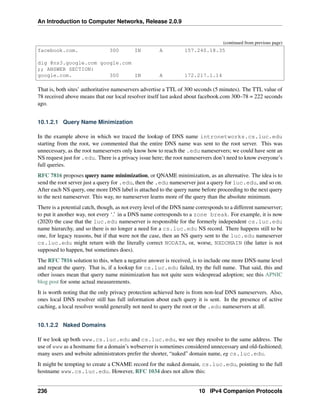 An Introduction to Computer Networks, Release 2.0.9
(continued from previous page)
facebook.com. 300 IN A 157.240.18.35
dig @ns3.google.com google.com
;; ANSWER SECTION:
google.com. 300 IN A 172.217.1.14
That is, both sites’ authoritative nameservers advertise a TTL of 300 seconds (5 minutes). The TTL value of
78 received above means that our local resolver itself last asked about facebook.com 300–78 = 222 seconds
ago.
10.1.2.1 Query Name Minimization
In the example above in which we traced the lookup of DNS name intronetworks.cs.luc.edu
starting from the root, we commented that the entire DNS name was sent to the root server. This was
unnecessary, as the root nameservers only know how to reach the .edu nameservers; we could have sent an
NS request just for .edu. There is a privacy issue here; the root nameservers don’t need to know everyone’s
full queries.
RFC 7816 proposes query name minimization, or QNAME minimization, as an alternative. The idea is to
send the root server just a query for .edu, then the .edu nameserver just a query for luc.edu, and so on.
After each NS query, one more DNS label is attached to the query name before proceeding to the next query
to the next nameserver. This way, no nameserver learns more of the query than the absolute minimum.
There is a potential catch, though, as not every level of the DNS name corresponds to a different nameserver;
to put it another way, not every ‘.’ in a DNS name corresponds to a zone break. For example, it is now
(2020) the case that the luc.edu nameserver is responsible for the formerly independent cs.luc.edu
name hierarchy, and so there is no longer a need for a cs.luc.edu NS record. There happens still to be
one, for legacy reasons, but if that were not the case, then an NS query sent to the luc.edu nameserver
cs.luc.edu might return with the literally correct NODATA, or, worse, NXDOMAIN (the latter is not
supposed to happen, but sometimes does).
The RFC 7816 solution to this, when a negative answer is received, is to include one more DNS-name level
and repeat the query. That is, if a lookup for cs.luc.edu failed, try the full name. That said, this and
other issues mean that query name minimization has not quite seen widespread adoption; see this APNIC
blog post for some actual measurements.
It is worth noting that the only privacy protection achieved here is from non-leaf DNS nameservers. Also,
ones local DNS resolver still has full information about each query it is sent. In the presence of active
caching, a local resolver would generally not need to query the root or the .edu nameservers at all.
10.1.2.2 Naked Domains
If we look up both www.cs.luc.edu and cs.luc.edu, we see they resolve to the same address. The
use of www as a hostname for a domain’s webserver is sometimes considered unnecessary and old-fashioned;
many users and website administrators prefer the shorter, “naked” domain name, eg cs.luc.edu.
It might be tempting to create a CNAME record for the naked domain, cs.luc.edu, pointing to the full
hostname www.cs.luc.edu. However, RFC 1034 does not allow this:
236 10 IPv4 Companion Protocols
 