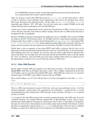 An Introduction to Computer Networks, Release 2.0.9
If a CNAME RR is present at a node, no other data should be present; this ensures that the data
for a canonical name and its aliases cannot be different.
There are, however, several other DNS data records for cs.luc.edu: an NS record (above), a SOA,
or Start of Authority, record containing various administrative data such as the expiration time, and an
MX record, discussed in the following section. All this makes www.cs.luc.edu and cs.luc.edu
ineluctably quite different. RFC 1034 adds, “this rule also insures that a cached CNAME can be used
without checking with an authoritative server for other RR types.”
A better way to create a naked-domain record, at least from the perspective of DNS, is to give it its own A
record. This does mean that, if the webserver address changes, there are now two DNS records that need to
be updated, but this is manageable.
Recently ANAME records have been proposed to handle this issue; an ANAME is like a limited CNAME
not subject to the RFC 1034 restriction above. An ANAME record for a naked domain, pointing to another
hostname rather than to address, is legal. See the Internet draft draft-hunt-dnsop-aname. Some large CDNs
(1.12.2 Content-Distribution Networks) already implement similar DNS tweaks internally. This does not
require end-user awareness; the user requests an A record and the ANAME is resolved at the CDN side.
Finally, there is also an argument, at least when HTTP (web) traffic is involved, that the www not be
deprecated, and that the naked domain should instead be redirected, at the HTTP layer, to the full hostname.
This simplifies some issues; for example, you now have only one website, rather than two (though it does
add an extra RTT). You no longer have to be concerned with the fact that HTTP cookies with and without
the “www” are different. And some CDNs may not be able to handle website failover to another server if
the naked domain is reached via an A record. But none of these are DNS issues.
10.1.3 Other DNS Records
Besides address lookups, DNS also supports a few other kinds of searches. The best known is probably
reverse DNS, which takes an IP address and returns a name. This is slightly complicated by the fact that
one IP address may be associated with multiple DNS names. What DNS does in this case is to return the
canonical name, or CNAME; a given address can have only one CNAME.
Given an IPv4 address, say 147.126.1.230, the idea is to reverse it and append to it the suffix in-addr.
arpa.
230.1.126.147.in-addr.arpa
There is a DNS name hierarchy for names of this form, with zones and authoritative servers. If all this
has been configured – which it often is not, especially for user workstations – a request for the PTR record
corresponding to the above should return a DNS hostname. In the case above, the name luc.edu is returned
(at least as of 2018).
PTR records are the only DNS records to have an entirely separate hierarchy; other DNS types fit into the
“standard” hierarchy. For example, DNS also supports MX, or Mail eXchange, records, meant to map a
domain name (which might not correspond to any hostname, and, if it does, is more likely to correspond to
the name of a web server) to the hostname of a server that accepts email on behalf of the domain. In effect
this allows an organization’s domain name, eg luc.edu, to represent both a web server and, at a different
IP address, an email server. MX records can even represent a set of IP addresses that accept email.
10.1 DNS 237
 