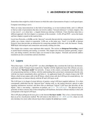 1 AN OVERVIEW OF NETWORKS
Somewhere there might be a field of interest in which the order of presentation of topics is well agreed upon.
Computer networking is not it.
There are many interconnections in the field of networking, as in most technical fields, and it is difficult
to find an order of presentation that does not involve endless “forward references” to future chapters; this
is true even if – as is done here – a largely bottom-up ordering is followed. I have therefore taken here a
different approach: this first chapter is a summary of the essentials – LANs, IP and TCP – across the board,
and later chapters expand on the material here.
Local Area Networks, or LANs, are the “physical” networks that provide the connection between machines
within, say, a home, school or corporation. LANs are, as the name says, “local”; it is the IP, or Internet
Protocol, layer that provides an abstraction for connecting multiple LANs into, well, the Internet. Finally,
TCP deals with transport and connections and actually sending user data.
This chapter also contains some important other material. The section on datagram forwarding, central
to packet-based switching and routing, is essential. This chapter also discusses packets generally, conges-
tion, and sliding windows, but those topics are revisited in later chapters. Firewalls and network address
translation are also covered here and not elsewhere.
1.1 Layers
These three topics – LANs, IP and TCP – are often called layers; they constitute the Link layer, the Internet-
work layer, and the Transport layer respectively. Together with the Application layer (the software you use),
these form the “four-layer model” for networks. A layer, in this context, corresponds strongly to the idea
of a programming interface or library, with the understanding that a given layer communicates directly only
with the two layers immediately above and below it. An application hands off a chunk of data to the TCP
library, which in turn makes calls to the IP library, which in turn calls the LAN layer for actual delivery. An
application does not interact directly with the IP and LAN layers at all.
The LAN layer is in charge of actual delivery of packets, using LAN-layer-supplied addresses. It is often
conceptually subdivided into the “physical layer” dealing with, eg, the analog electrical, optical or radio
signaling mechanisms involved, and above that an abstracted “logical” LAN layer that describes all the
digital – that is, non-analog – operations on packets; see 2.1.4 The LAN Layer. The physical layer is
generally of direct concern only to those designing LAN hardware; the kernel software interface to the LAN
corresponds to the logical LAN layer.
This LAN physical/logical division gives us the Internet five-layer model. This is less a formal hierarchy
than an ad hoc classification method. We will return to this below in 1.15 IETF and OSI, where we will
also introduce two more rather obscure layers that complete the seven-layer model.
13
 