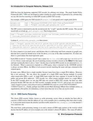 An Introduction to Computer Networks, Release 2.0.9
DNS has from the beginning supported TXT records, for arbitrary text strings. The email Sender Policy
Framework (RFC 7208) was developed to make it harder for email senders to pretend to be a domain they
are not; this involves inserting so-called SPF records as DNS TXT records.
For example, a DNS query for TXT records of google.com (not gmail.com!) might yield (2018)
google.com text = docusign=05958488-4752-4ef2-95eb-aa7ba8a3bd0e
google.com text = v=spf1 include:_spf.google.com ~all
The SPF system is interested in only the second record; the “v=spf1” specifies the SPF version. This second
record tells us to look up _spf.google.com. That lookup returns
text = v=spf1 include:_netblocks.google.com include:_netblocks2.google.com
ã
Ñinclude:_netblocks3.google.com ~all
Lookup of _netblocks.google.com then returns
text = v=spf1 ip4:64.233.160.0/19 ip4:66.102.0.0/20 ip4:66.249.80.0/20
ã
Ñip4:72.14.192.0/18 ip4:74.125.0.0/16 ip4:108.177.8.0/21 ip4:173.194.0.0/16
ã
Ñip4:209.85.128.0/17 ip4:216.58.192.0/19 ip4:216.239.32.0/19 ~all
If a host connects to an email server, and declares that it is delivering mail from someone at google.com,
then the host’s email list should occur in the list above, or in one of the other included lists. If it does not,
there is a good chance the email represents spam.
Each DNS record (or “resource record”) has a name (eg cs.luc.edu) and a type (eg A or AAAA or NS
or MX). Given a name and type, the set of matching resource records is known as the RRset for that name
and type (technically there is also a “class”, but the class of all the DNS records we are interested in is IN,
for Internet). When a nameserver responds to a DNS query, what is returned (in the ANSWER section)
is always an entire RRset: the RRset of all resource records matching the name and type contained in the
original query.
In many cases, RRsets have a single member, because many hosts have a single IPv4 address. However,
this is not universal. We saw above the example of a single DNS name having multiple A records
when round-robin DNS is used. A single DNS name might also have separate A records for the host’s
public and private IPv4 addresses. TXT records, too, often contain multiple entries in a single RRset.
In the TXT example above we saw that SPF data was stored in DNS TXT records, but there are other
protocols besides SPF that also use TXT records; examples include DMARC and google-site-verification
https://support.google.com/webmasters/answer/9008080?hl=envisit_id=637364154322486031-
1726883571rd=1_. Finally, perhaps most MX-record (Mail eXchange) RRsets have multiple entries, as
organizations often prefer, for redundancy, to have more than one server that can receive email.
10.1.4 DNS Cache Poisoning
The classic DNS security failure, known as cache poisoning, occurs when an attacker has been able to
convince a DNS resolver that the address of, say, www.example.com is something other than what it really
is. A successful attack means the attacker can direct traffic meant for www.example.com to the attacker’s
own, malicious site.
The most basic cache-poisoning strategy is to send a stream of DNS reply packets to the resolver which
declare that the IP address of www.example.com is the attacker’s chosen IP address. The source IP address
238 10 IPv4 Companion Protocols
 