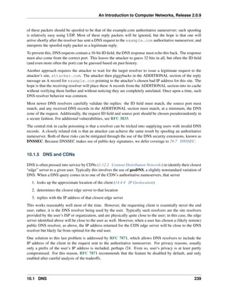 An Introduction to Computer Networks, Release 2.0.9
of these packets should be spoofed to be that of the example.com authoritative nameserver; such spoofing
is relatively easy using UDP. Most of these reply packets will be ignored, but the hope is that one will
arrive shortly after the resolver has sent a DNS request to the example.com authoritative nameserver, and
interprets the spoofed reply packet as a legitimate reply.
To prevent this, DNS requests contain a 16-bit ID field; the DNS response must echo this back. The response
must also come from the correct port. This leaves the attacker to guess 32 bits in all, but often the ID field
(and even more often the port) can be guessed based on past history.
Another approach requires the attacker to wait for the target resolver to issue a legitimate request to the
attacker’s site, attacker.com. The attacker then piggybacks in the ADDITIONAL section of the reply
message an A record for example.com pointing to the attacker’s chosen bad IP address for this site. The
hope is that the receiving resolver will place these A records from the ADDITIONAL section into its cache
without verifying them further and without noticing they are completely unrelated. Once upon a time, such
DNS resolver behavior was common.
Most newer DNS resolvers carefully validate the replies: the ID field must match, the source port must
match, and any received DNS records in the ADDITIONAL section must match, at a minimum, the DNS
zone of the request. Additionally, the request ID field and source port should be chosen pseudorandomly in
a secure fashion. For additional vulnerabilities, see RFC 3833.
The central risk in cache poisoning is that a resolver can be tricked into supplying users with invalid DNS
records. A closely related risk is that an attacker can achieve the same result by spoofing an authoritative
nameserver. Both of these risks can be mitigated through the use of the DNS security extensions, known as
DNSSEC. Because DNSSEC makes use of public-key signatures, we defer coverage to 29.7 DNSSEC.
10.1.5 DNS and CDNs
DNS is often pressed into service by CDNs (1.12.2 Content-Distribution Networks) to identify their closest
“edge” server to a given user. Typically this involves the use of geoDNS, a slightly nonstandard variation of
DNS. When a DNS query comes in to one of the CDN’s authoritative nameservers, that server
1. looks up the approximate location of the client (14.4.4 IP Geolocation)
2. determines the closest edge server to that location
3. replies with the IP address of that closest edge server
This works reasonably well most of the time. However, the requesting client is essentially never the end
user; rather, it is the DNS resolver being used by the user. Typically such resolvers are the site resolvers
provided by the user’s ISP or organization, and are physically quite close to the user; in this case, the edge
server identified above will be close to the user as well. However, when a user has chosen a (likely remote)
public DNS resolver, as above, the IP address returned for the CDN edge server will be close to the DNS
resolver but likely far from optimal for the end user.
One solution to this last problem is addressed by RFC 7871, which allows DNS resolvers to include the
IP address of the client in the request sent to the authoritative nameserver. For privacy reasons, usually
only a prefix of the user’s IP address is included, perhaps /24. Even so, user’s privacy is at least partly
compromised. For this reason, RFC 7871 recommends that the feature be disabled by default, and only
enabled after careful analysis of the tradeoffs.
10.1 DNS 239
 