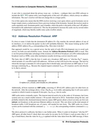 An Introduction to Computer Networks, Release 2.0.9
A user who is concerned about the privacy issue can – in theory – configure their own DNS software to
include this RFC 7871 option with a zero-length prefix of the user’s IP address, which conveys no address
information. The user’s resolver will then not change this to a longer prefix.
Use of this option also means that the DNS resolver receiving a user query about a given hostname can no
longer simply return a cached answer from a previous lookup of the hostname. Instead, the resolver needs to
cache separately each xhostname,prefixy pair it handles, where the prefix is the prefix of the user’s IP address
forwarded to the authoritative nameserver. This has the potential to increase the cache size by several orders
of magnitude, which may thereby enable some cache-overflow attacks.
10.2 Address Resolution Protocol: ARP
If a host or router A finds that the destination IP address D = DIP matches the network address of one of
its interfaces, it is to deliver the packet via the LAN (probably Ethernet). This means looking up the LAN
address (MAC address) DLAN corresponding to DIP. How does it do this?
One approach would be via a special server, but the spirit of early IPv4 development was to avoid such
servers, for both cost and reliability issues. Instead, the Address Resolution Protocol (ARP) is used. This
is our first protocol that takes advantage of the existence of LAN-level broadcast; on LANs without physical
broadcast (such as ATM), some other mechanism (usually involving a server) must be used.
The basic idea of ARP is that the host A sends out a broadcast ARP query or “who-has DIP?” request,
which includes A’s own IPv4 and LAN addresses. All hosts on the LAN receive this message. The host for
whom the message is intended, D, will recognize that it should reply, and will return an ARP reply or “is-at”
message containing DLAN. Because the original request contained ALAN, D’s response can be sent directly
to A, that is, unicast.
A B C D
A broadcasts “who-has D”
D replies to A, unicast, and includes its LAN address
Additionally, all hosts maintain an ARP cache, consisting of xIPv4,LANy address pairs for other hosts on
the network. After the exchange above, A has xDIP,DLANy in its table; anticipating that A will soon send it
a packet to which it needs to respond, D also puts xAIP,ALANy into its cache.
ARP-cache entries eventually expire. The timeout interval used to be on the order of 10 minutes, but Linux
systems now use a much smaller timeout (~30 seconds observed in 2012). Somewhere along the line, and
probably related to this shortened timeout interval, repeat ARP queries about a timed-out entry are first sent
unicast, not broadcast, to the previous Ethernet address on record. This cuts down on the total amount of
broadcast traffic; LAN broadcasts are, of course, still needed for new hosts. The ARP cache on a Linux
system can be examined with the command ip -s neigh; the corresponding windows command is arp
-a.
The above protocol is sufficient, but there is one further point. When A sends its broadcast “who-has D?”
ARP query, all other hosts C check their own cache for an entry for A. If there is such an entry (that is, if
AIP is found there), then the value for ALAN is updated with the value taken from the ARP message; if there
240 10 IPv4 Companion Protocols
 