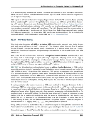An Introduction to Computer Networks, Release 2.0.9
is no pre-existing entry then no action is taken. This update process serves to avoid stale ARP-cache entries,
which can arise is if a host has had its Ethernet interface replaced. (USB Ethernet interfaces, in particular,
can be replaced very quickly.)
ARP is quite an efficient mechanism for bridging the gap between IPv4 and LAN addresses. Nodes generally
find out neighboring IPv4 addresses through higher-level protocols, and ARP then quickly fills in the miss-
ing LAN address. However, in some Software-Defined Networking (3.4 Software-Defined Networking)
environments, the LAN switches and/or the LAN controller may have knowledge about IPv4/LAN address
correspondences, potentially making ARP superfluous. The LAN (Ethernet) switching network might in
principle even know exactly how to route via the LAN to a given IPv4 address, potentially even making
LAN addresses unnecessary. At such a point, ARP may become an inconvenience. For an example of a
situation in which it is necessary to work around ARP, see 30.9.5 loadbalance31.py.
10.2.1 ARP Finer Points
Most hosts today implement self-ARP, or gratuitous ARP, on startup (or wakeup): when station A starts
up it sends out an ARP query for itself: “who-has A?”. Two things are gained from this: first, all stations
that had A in their cache are now updated with A’s most current ALAN address, in case there was a change,
and second, if an answer is received, then presumably some other host on the network has the same IPv4
address as A.
Self-ARP is thus the traditional IPv4 mechanism for duplicate address detection. Unfortunately, it does
not always work as well as might be hoped; often only a single self-ARP query is sent, and if a reply is
received then frequently the only response is to log an error message; the host may even continue using
the duplicate address! If the duplicate address was received via DHCP, below, then the host is supposed to
notify its DHCP server of the error and request a different IPv4 address.
RFC 5227 has defined an improved mechanism known as Address Conflict Detection, or ACD. A host
using ACD sends out three ARP queries for its new IPv4 address, spaced over a few seconds and leaving the
ARP field for the sender’s IPv4 address filled with zeroes. This last step means that any other host with that
IPv4 address in its cache will ignore the packet, rather than update its cache. If the original host receives
no replies, it then sends out two more ARP queries for its new address, this time with the ARP field for the
sender’s IPv4 address filled in with the new address; this is the stage at which other hosts on the network
will make any necessary cache updates. Finally, ACD requires that hosts that do detect a duplicate address
must discontinue using it.
It is also possible for other stations to answer an ARP query on behalf of the actual destination D; this is
called proxy ARP. An early common scenario for this was when host C on a LAN had a modem connected
to a serial port. In theory a host D dialing in to this modem should be on a different subnet, but that requires
allocation of a new subnet. Instead, many sites chose a simpler arrangement. A host that dialed in to C’s
serial port might be assigned IP address DIP, from the same subnet as C. C would be configured to route
packets to D; that is, packets arriving from the serial line would be forwarded to the LAN interface, and
packets sent to CLAN addressed to DIP would be forwarded to D. But we also have to handle ARP, and as
D is not actually on the LAN it will not receive broadcast ARP queries. Instead, C would be configured to
answer on behalf of D, replying with xDIP,CLANy. This generally worked quite well.
Proxy ARP is also used in Mobile IP, for the so-called “home agent” to intercept traffic addressed to the
“home address” of a mobile device and then forward it (eg via tunneling) to that device. See 9.9 Mobile IP.
One delicate aspect of the ARP protocol is that stations are required to respond to a broadcast query. In
10.2 Address Resolution Protocol: ARP 241
 