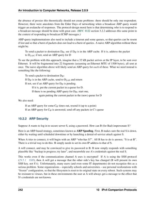 An Introduction to Computer Networks, Release 2.0.9
the absence of proxies this theoretically should not create problems: there should be only one respondent.
However, there were anecdotes from the Elder Days of networking when a broadcast ARP query would
trigger an avalanche of responses. The protocol-design moral here is that determining who is to respond to
a broadcast message should be done with great care. (RFC 1122 section 3.2.2 addresses this same point in
the context of responding to broadcast ICMP messages.)
ARP-query implementations also need to include a timeout and some queues, so that queries can be resent
if lost and so that a burst of packets does not lead to a burst of queries. A naive ARP algorithm without these
might be:
To send a packet to destination DIP, see if DIP is in the ARP cache. If it is, address the packet
to DLAN; if not, send an ARP query for D
To see the problem with this approach, imagine that a 32 kB packet arrives at the IP layer, to be sent over
Ethernet. It will be fragmented into 22 fragments (assuming an Ethernet MTU of 1500 bytes), all sent at
once. The naive algorithm above will likely send an ARP query for each of these. What we need instead is
something like the following:
To send a packet to destination DIP:
If DIP is in the ARP cache, send to DLAN and return
If not, see if an ARP query for DIP is pending.
If it is, put the current packet in a queue for D.
If there is no pending ARP query for DIP, start one,
again putting the current packet in the (new) queue for D
We also need:
If an ARP query for some CIP times out, resend it (up to a point)
If an ARP query for CIP is answered, send off any packets in C’s queue
10.2.2 ARP Security
Suppose A wants to log in to secure server S, using a password. How can B (for Bad) impersonate S?
Here is an ARP-based strategy, sometimes known as ARP Spoofing. First, B makes sure the real S is down,
either by waiting until scheduled downtime or by launching a denial-of-service attack against S.
When A tries to connect, it will begin with an ARP “who-has S?”. All B has to do is answer, “S is-at B”.
There is a trivial way to do this: B simply needs to set its own IP address to that of S.
A will connect, and may be convinced to give its password to B. B now simply responds with something
plausible like “backup in progress; try later”, and meanwhile use A’s credentials against the real S.
This works even if the communications channel A uses is encrypted! If A is using the SSH protocol
(29.5.1 SSH), then A will get a message that the other side’s key has changed (B will present its own
SSH key, not S’s). Unfortunately, many users (and even some IT departments) do not recognize this as a
serious problem. Some organizations – especially schools and universities – use personal workstations with
“frozen” configuration, so that the filesystem is reset to its original state on every reboot. Such systems may
be resistant to viruses, but in these environments the user at A will always get a message to the effect that
S’s credentials are not known.
242 10 IPv4 Companion Protocols
 
